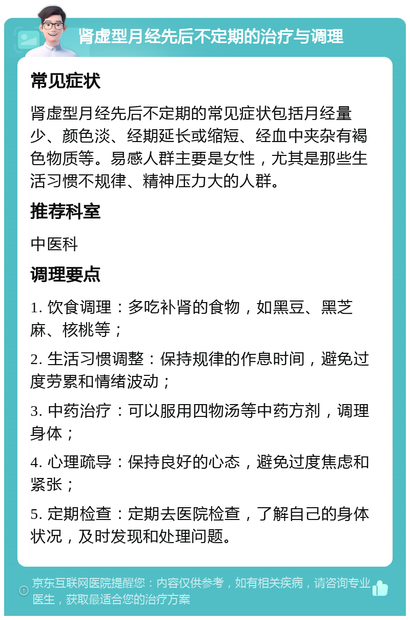 肾虚型月经先后不定期的治疗与调理 常见症状 肾虚型月经先后不定期的常见症状包括月经量少、颜色淡、经期延长或缩短、经血中夹杂有褐色物质等。易感人群主要是女性，尤其是那些生活习惯不规律、精神压力大的人群。 推荐科室 中医科 调理要点 1. 饮食调理：多吃补肾的食物，如黑豆、黑芝麻、核桃等； 2. 生活习惯调整：保持规律的作息时间，避免过度劳累和情绪波动； 3. 中药治疗：可以服用四物汤等中药方剂，调理身体； 4. 心理疏导：保持良好的心态，避免过度焦虑和紧张； 5. 定期检查：定期去医院检查，了解自己的身体状况，及时发现和处理问题。