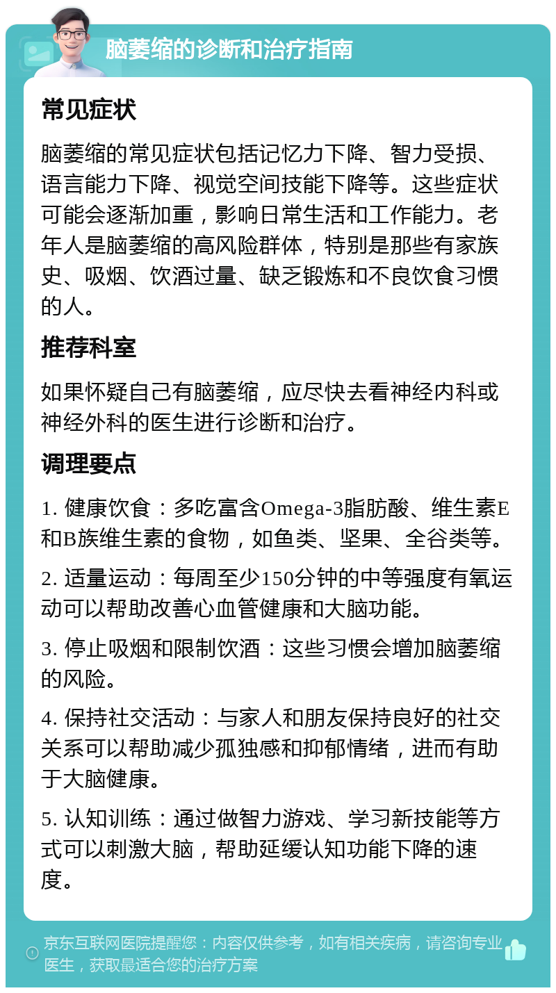 脑萎缩的诊断和治疗指南 常见症状 脑萎缩的常见症状包括记忆力下降、智力受损、语言能力下降、视觉空间技能下降等。这些症状可能会逐渐加重，影响日常生活和工作能力。老年人是脑萎缩的高风险群体，特别是那些有家族史、吸烟、饮酒过量、缺乏锻炼和不良饮食习惯的人。 推荐科室 如果怀疑自己有脑萎缩，应尽快去看神经内科或神经外科的医生进行诊断和治疗。 调理要点 1. 健康饮食：多吃富含Omega-3脂肪酸、维生素E和B族维生素的食物，如鱼类、坚果、全谷类等。 2. 适量运动：每周至少150分钟的中等强度有氧运动可以帮助改善心血管健康和大脑功能。 3. 停止吸烟和限制饮酒：这些习惯会增加脑萎缩的风险。 4. 保持社交活动：与家人和朋友保持良好的社交关系可以帮助减少孤独感和抑郁情绪，进而有助于大脑健康。 5. 认知训练：通过做智力游戏、学习新技能等方式可以刺激大脑，帮助延缓认知功能下降的速度。