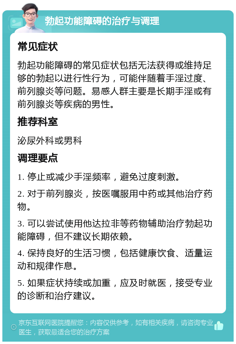 勃起功能障碍的治疗与调理 常见症状 勃起功能障碍的常见症状包括无法获得或维持足够的勃起以进行性行为，可能伴随着手淫过度、前列腺炎等问题。易感人群主要是长期手淫或有前列腺炎等疾病的男性。 推荐科室 泌尿外科或男科 调理要点 1. 停止或减少手淫频率，避免过度刺激。 2. 对于前列腺炎，按医嘱服用中药或其他治疗药物。 3. 可以尝试使用他达拉非等药物辅助治疗勃起功能障碍，但不建议长期依赖。 4. 保持良好的生活习惯，包括健康饮食、适量运动和规律作息。 5. 如果症状持续或加重，应及时就医，接受专业的诊断和治疗建议。