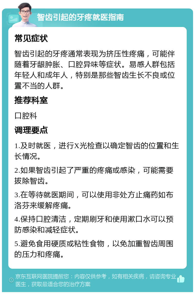 智齿引起的牙疼就医指南 常见症状 智齿引起的牙疼通常表现为挤压性疼痛，可能伴随着牙龈肿胀、口腔异味等症状。易感人群包括年轻人和成年人，特别是那些智齿生长不良或位置不当的人群。 推荐科室 口腔科 调理要点 1.及时就医，进行X光检查以确定智齿的位置和生长情况。 2.如果智齿引起了严重的疼痛或感染，可能需要拔除智齿。 3.在等待就医期间，可以使用非处方止痛药如布洛芬来缓解疼痛。 4.保持口腔清洁，定期刷牙和使用漱口水可以预防感染和减轻症状。 5.避免食用硬质或粘性食物，以免加重智齿周围的压力和疼痛。