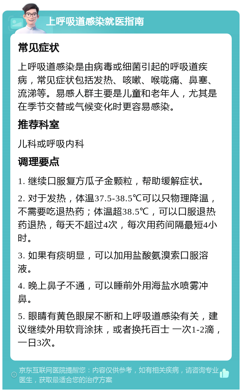 上呼吸道感染就医指南 常见症状 上呼吸道感染是由病毒或细菌引起的呼吸道疾病，常见症状包括发热、咳嗽、喉咙痛、鼻塞、流涕等。易感人群主要是儿童和老年人，尤其是在季节交替或气候变化时更容易感染。 推荐科室 儿科或呼吸内科 调理要点 1. 继续口服复方瓜子金颗粒，帮助缓解症状。 2. 对于发热，体温37.5-38.5℃可以只物理降温，不需要吃退热药；体温超38.5℃，可以口服退热药退热，每天不超过4次，每次用药间隔最短4小时。 3. 如果有痰明显，可以加用盐酸氨溴索口服溶液。 4. 晚上鼻子不通，可以睡前外用海盐水喷雾冲鼻。 5. 眼睛有黄色眼屎不断和上呼吸道感染有关，建议继续外用软膏涂抹，或者换托百士 一次1-2滴，一日3次。