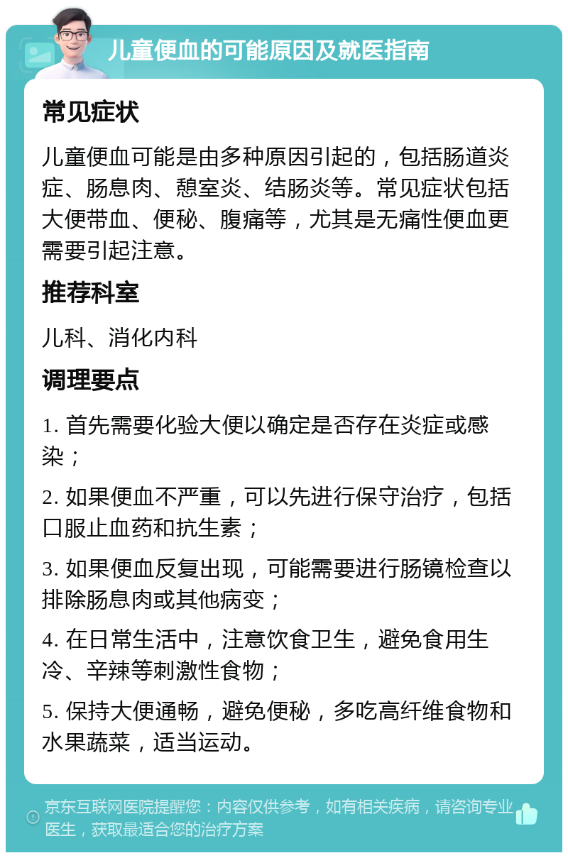 儿童便血的可能原因及就医指南 常见症状 儿童便血可能是由多种原因引起的，包括肠道炎症、肠息肉、憩室炎、结肠炎等。常见症状包括大便带血、便秘、腹痛等，尤其是无痛性便血更需要引起注意。 推荐科室 儿科、消化内科 调理要点 1. 首先需要化验大便以确定是否存在炎症或感染； 2. 如果便血不严重，可以先进行保守治疗，包括口服止血药和抗生素； 3. 如果便血反复出现，可能需要进行肠镜检查以排除肠息肉或其他病变； 4. 在日常生活中，注意饮食卫生，避免食用生冷、辛辣等刺激性食物； 5. 保持大便通畅，避免便秘，多吃高纤维食物和水果蔬菜，适当运动。