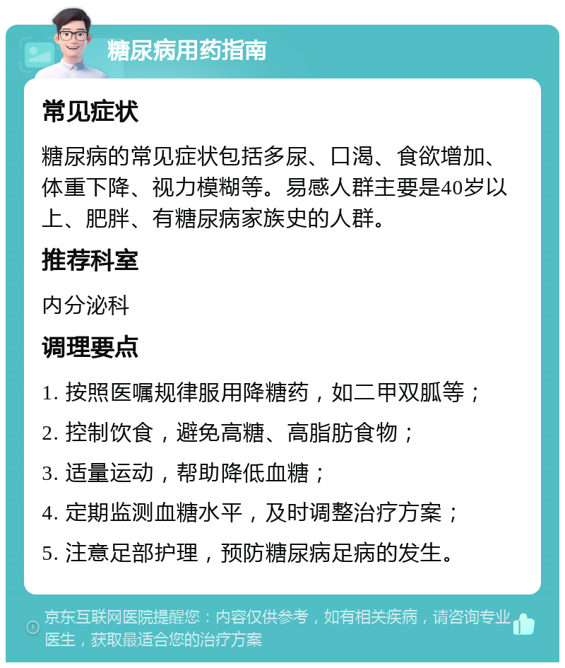 糖尿病用药指南 常见症状 糖尿病的常见症状包括多尿、口渴、食欲增加、体重下降、视力模糊等。易感人群主要是40岁以上、肥胖、有糖尿病家族史的人群。 推荐科室 内分泌科 调理要点 1. 按照医嘱规律服用降糖药，如二甲双胍等； 2. 控制饮食，避免高糖、高脂肪食物； 3. 适量运动，帮助降低血糖； 4. 定期监测血糖水平，及时调整治疗方案； 5. 注意足部护理，预防糖尿病足病的发生。