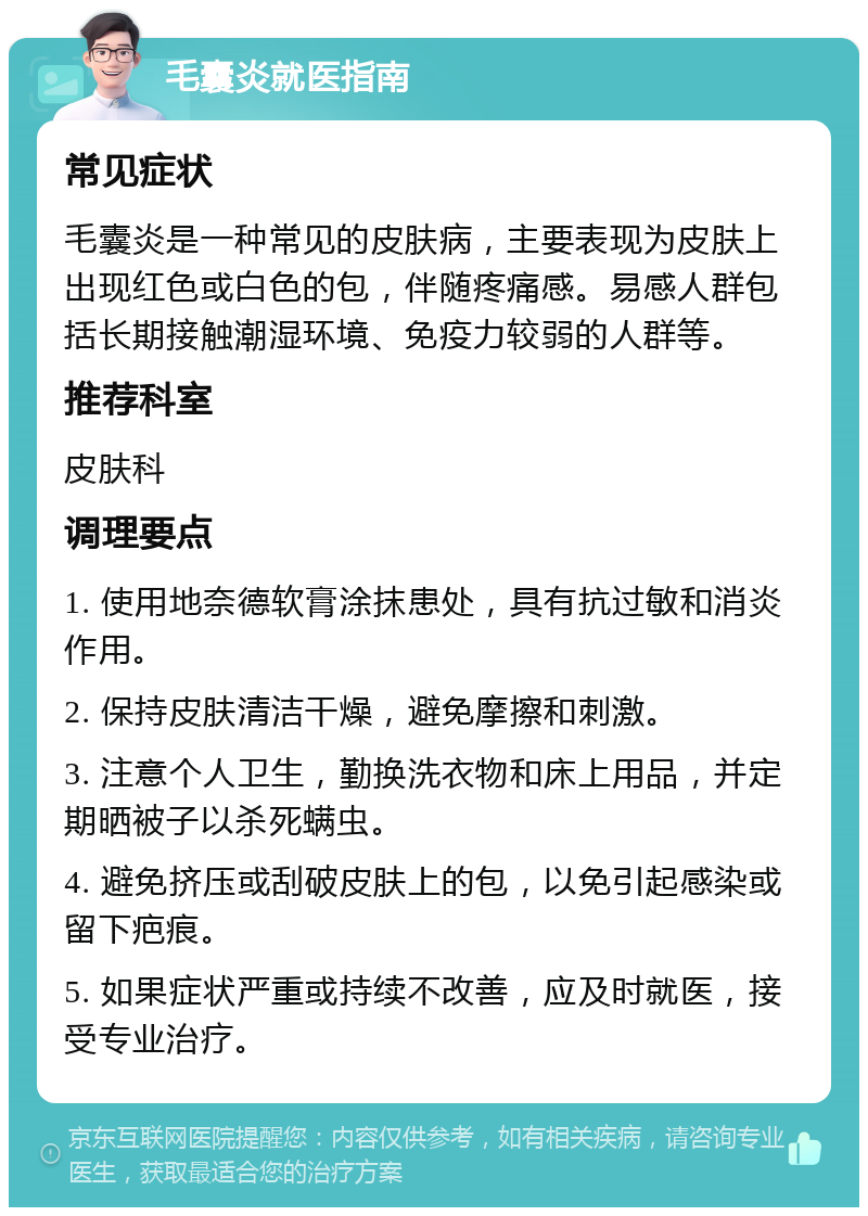 毛囊炎就医指南 常见症状 毛囊炎是一种常见的皮肤病，主要表现为皮肤上出现红色或白色的包，伴随疼痛感。易感人群包括长期接触潮湿环境、免疫力较弱的人群等。 推荐科室 皮肤科 调理要点 1. 使用地奈德软膏涂抹患处，具有抗过敏和消炎作用。 2. 保持皮肤清洁干燥，避免摩擦和刺激。 3. 注意个人卫生，勤换洗衣物和床上用品，并定期晒被子以杀死螨虫。 4. 避免挤压或刮破皮肤上的包，以免引起感染或留下疤痕。 5. 如果症状严重或持续不改善，应及时就医，接受专业治疗。