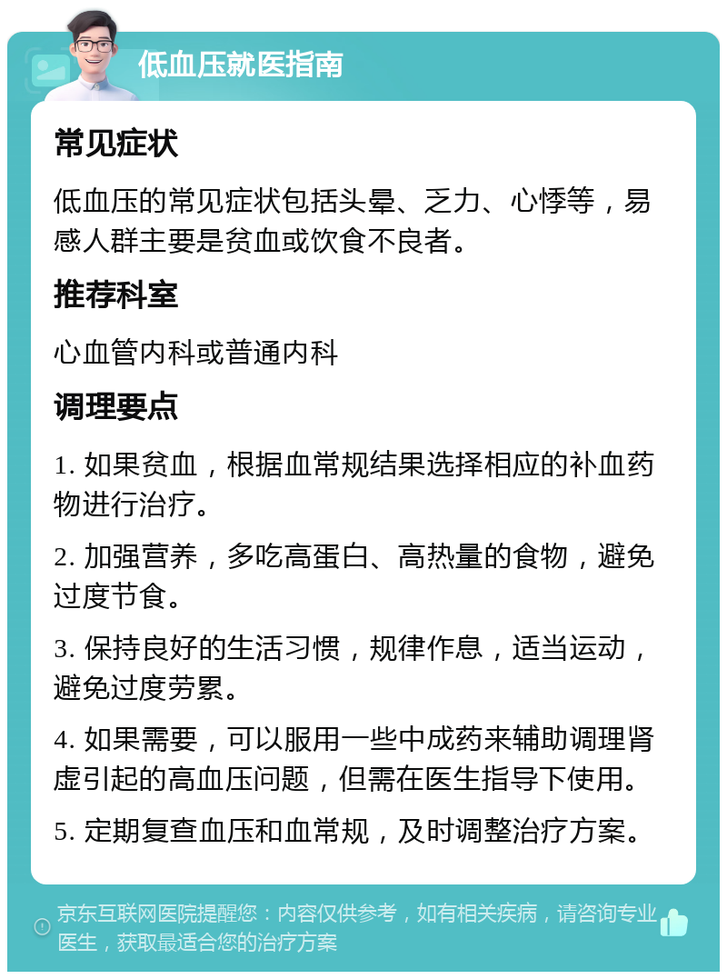 低血压就医指南 常见症状 低血压的常见症状包括头晕、乏力、心悸等，易感人群主要是贫血或饮食不良者。 推荐科室 心血管内科或普通内科 调理要点 1. 如果贫血，根据血常规结果选择相应的补血药物进行治疗。 2. 加强营养，多吃高蛋白、高热量的食物，避免过度节食。 3. 保持良好的生活习惯，规律作息，适当运动，避免过度劳累。 4. 如果需要，可以服用一些中成药来辅助调理肾虚引起的高血压问题，但需在医生指导下使用。 5. 定期复查血压和血常规，及时调整治疗方案。