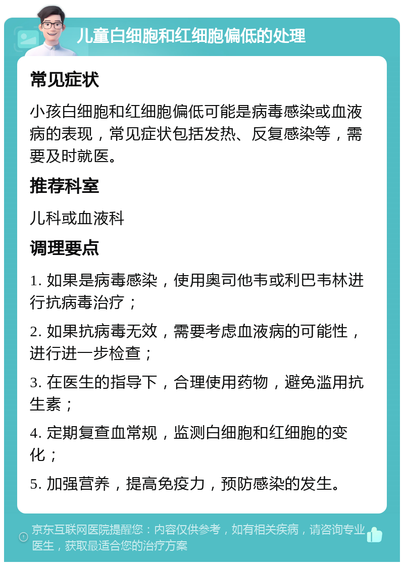 儿童白细胞和红细胞偏低的处理 常见症状 小孩白细胞和红细胞偏低可能是病毒感染或血液病的表现，常见症状包括发热、反复感染等，需要及时就医。 推荐科室 儿科或血液科 调理要点 1. 如果是病毒感染，使用奥司他韦或利巴韦林进行抗病毒治疗； 2. 如果抗病毒无效，需要考虑血液病的可能性，进行进一步检查； 3. 在医生的指导下，合理使用药物，避免滥用抗生素； 4. 定期复查血常规，监测白细胞和红细胞的变化； 5. 加强营养，提高免疫力，预防感染的发生。