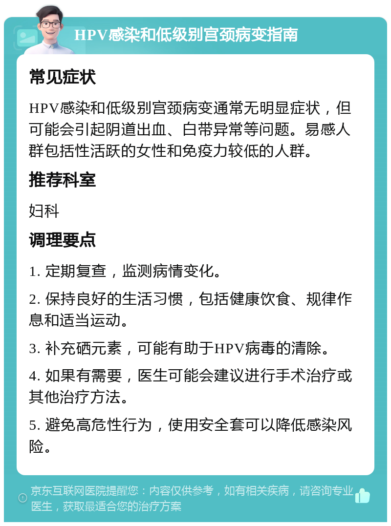 HPV感染和低级别宫颈病变指南 常见症状 HPV感染和低级别宫颈病变通常无明显症状，但可能会引起阴道出血、白带异常等问题。易感人群包括性活跃的女性和免疫力较低的人群。 推荐科室 妇科 调理要点 1. 定期复查，监测病情变化。 2. 保持良好的生活习惯，包括健康饮食、规律作息和适当运动。 3. 补充硒元素，可能有助于HPV病毒的清除。 4. 如果有需要，医生可能会建议进行手术治疗或其他治疗方法。 5. 避免高危性行为，使用安全套可以降低感染风险。