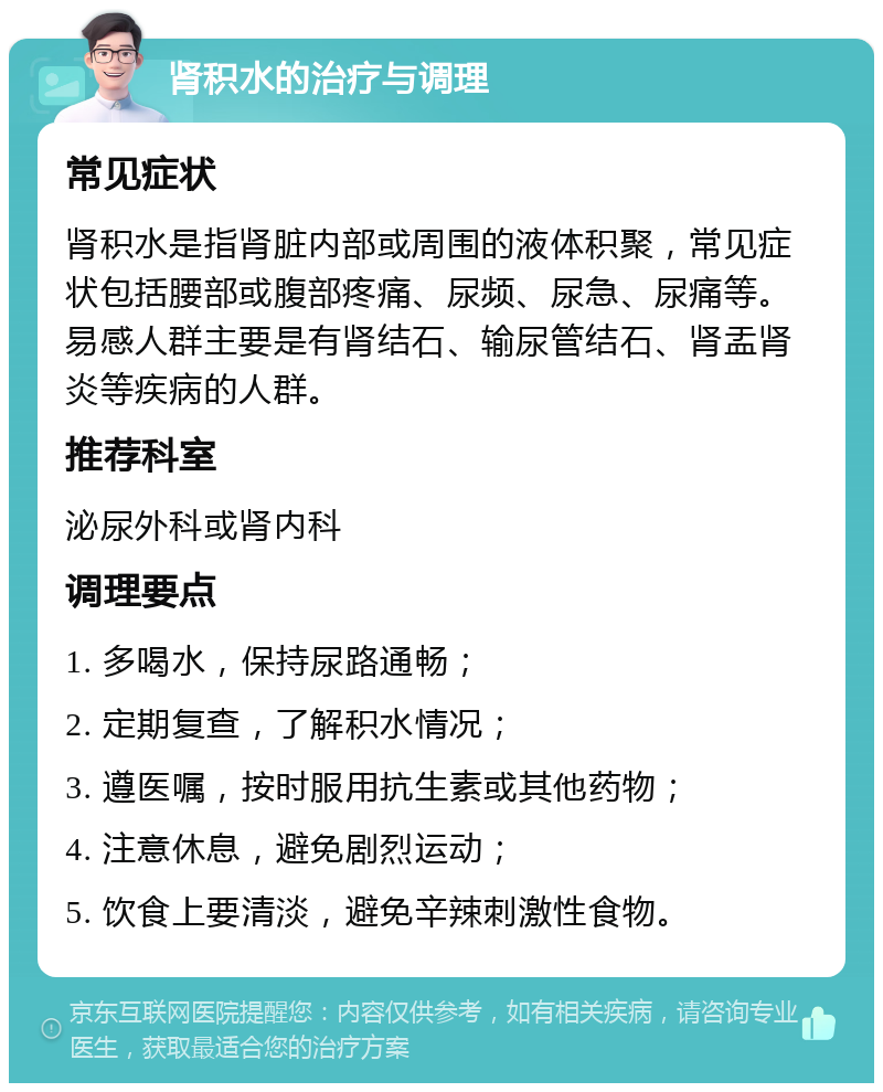 肾积水的治疗与调理 常见症状 肾积水是指肾脏内部或周围的液体积聚，常见症状包括腰部或腹部疼痛、尿频、尿急、尿痛等。易感人群主要是有肾结石、输尿管结石、肾盂肾炎等疾病的人群。 推荐科室 泌尿外科或肾内科 调理要点 1. 多喝水，保持尿路通畅； 2. 定期复查，了解积水情况； 3. 遵医嘱，按时服用抗生素或其他药物； 4. 注意休息，避免剧烈运动； 5. 饮食上要清淡，避免辛辣刺激性食物。