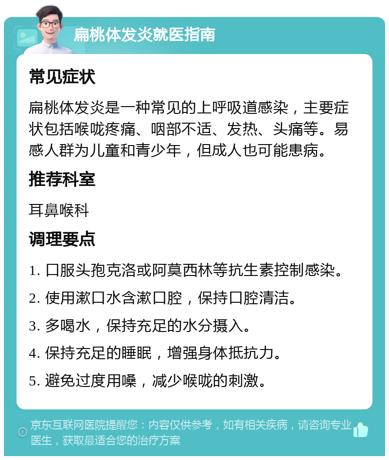 扁桃体发炎就医指南 常见症状 扁桃体发炎是一种常见的上呼吸道感染，主要症状包括喉咙疼痛、咽部不适、发热、头痛等。易感人群为儿童和青少年，但成人也可能患病。 推荐科室 耳鼻喉科 调理要点 1. 口服头孢克洛或阿莫西林等抗生素控制感染。 2. 使用漱口水含漱口腔，保持口腔清洁。 3. 多喝水，保持充足的水分摄入。 4. 保持充足的睡眠，增强身体抵抗力。 5. 避免过度用嗓，减少喉咙的刺激。