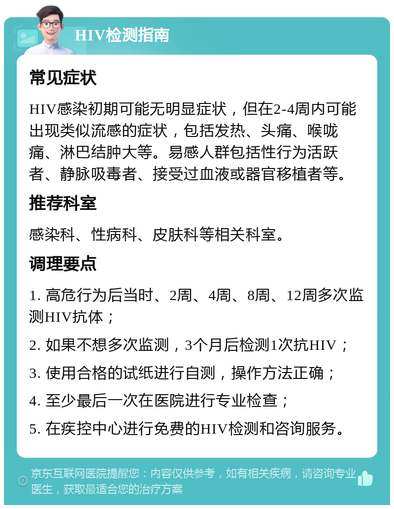 HIV检测指南 常见症状 HIV感染初期可能无明显症状，但在2-4周内可能出现类似流感的症状，包括发热、头痛、喉咙痛、淋巴结肿大等。易感人群包括性行为活跃者、静脉吸毒者、接受过血液或器官移植者等。 推荐科室 感染科、性病科、皮肤科等相关科室。 调理要点 1. 高危行为后当时、2周、4周、8周、12周多次监测HIV抗体； 2. 如果不想多次监测，3个月后检测1次抗HIV； 3. 使用合格的试纸进行自测，操作方法正确； 4. 至少最后一次在医院进行专业检查； 5. 在疾控中心进行免费的HIV检测和咨询服务。