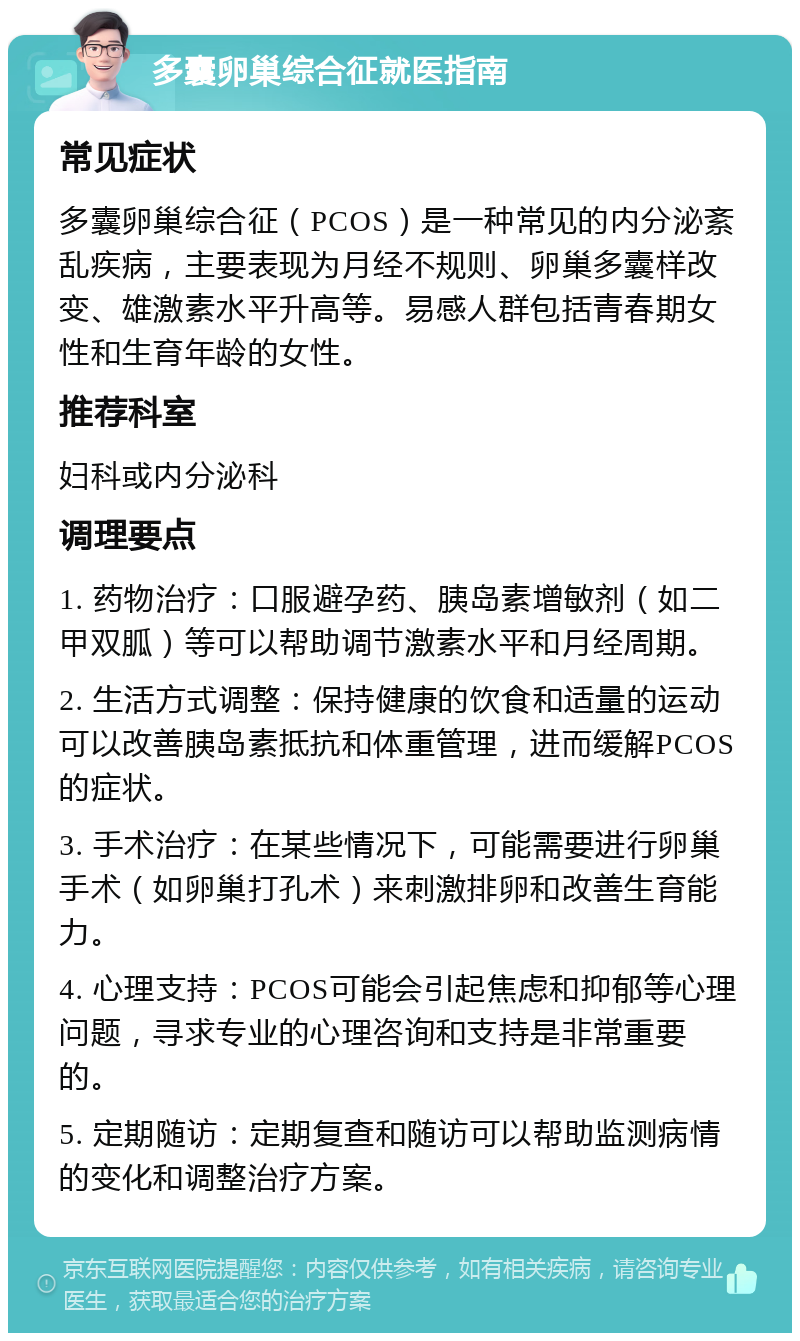 多囊卵巢综合征就医指南 常见症状 多囊卵巢综合征（PCOS）是一种常见的内分泌紊乱疾病，主要表现为月经不规则、卵巢多囊样改变、雄激素水平升高等。易感人群包括青春期女性和生育年龄的女性。 推荐科室 妇科或内分泌科 调理要点 1. 药物治疗：口服避孕药、胰岛素增敏剂（如二甲双胍）等可以帮助调节激素水平和月经周期。 2. 生活方式调整：保持健康的饮食和适量的运动可以改善胰岛素抵抗和体重管理，进而缓解PCOS的症状。 3. 手术治疗：在某些情况下，可能需要进行卵巢手术（如卵巢打孔术）来刺激排卵和改善生育能力。 4. 心理支持：PCOS可能会引起焦虑和抑郁等心理问题，寻求专业的心理咨询和支持是非常重要的。 5. 定期随访：定期复查和随访可以帮助监测病情的变化和调整治疗方案。