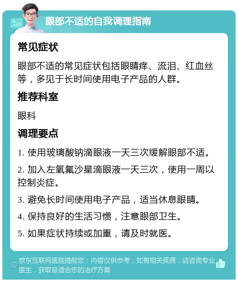 眼部不适的自我调理指南 常见症状 眼部不适的常见症状包括眼睛痒、流泪、红血丝等，多见于长时间使用电子产品的人群。 推荐科室 眼科 调理要点 1. 使用玻璃酸钠滴眼液一天三次缓解眼部不适。 2. 加入左氧氟沙星滴眼液一天三次，使用一周以控制炎症。 3. 避免长时间使用电子产品，适当休息眼睛。 4. 保持良好的生活习惯，注意眼部卫生。 5. 如果症状持续或加重，请及时就医。