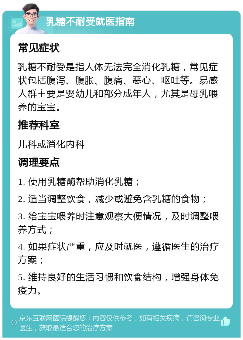 乳糖不耐受就医指南 常见症状 乳糖不耐受是指人体无法完全消化乳糖，常见症状包括腹泻、腹胀、腹痛、恶心、呕吐等。易感人群主要是婴幼儿和部分成年人，尤其是母乳喂养的宝宝。 推荐科室 儿科或消化内科 调理要点 1. 使用乳糖酶帮助消化乳糖； 2. 适当调整饮食，减少或避免含乳糖的食物； 3. 给宝宝喂养时注意观察大便情况，及时调整喂养方式； 4. 如果症状严重，应及时就医，遵循医生的治疗方案； 5. 维持良好的生活习惯和饮食结构，增强身体免疫力。