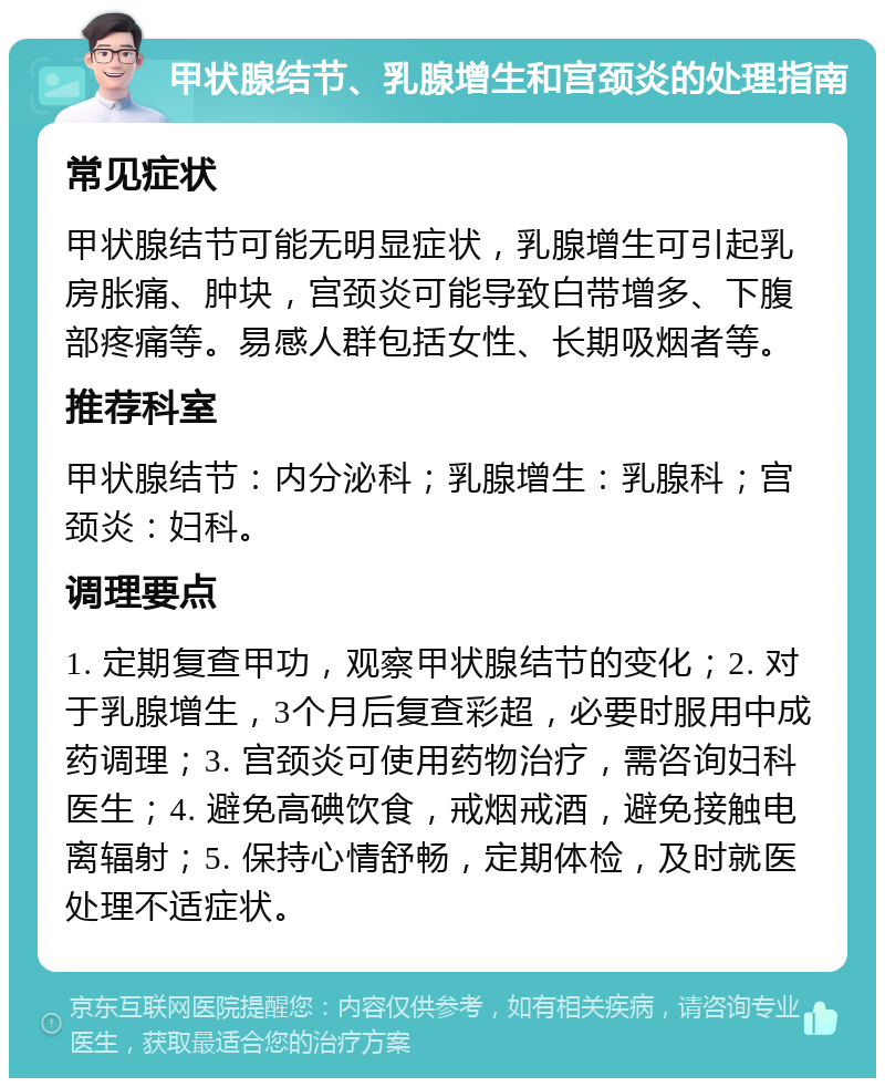 甲状腺结节、乳腺增生和宫颈炎的处理指南 常见症状 甲状腺结节可能无明显症状，乳腺增生可引起乳房胀痛、肿块，宫颈炎可能导致白带增多、下腹部疼痛等。易感人群包括女性、长期吸烟者等。 推荐科室 甲状腺结节：内分泌科；乳腺增生：乳腺科；宫颈炎：妇科。 调理要点 1. 定期复查甲功，观察甲状腺结节的变化；2. 对于乳腺增生，3个月后复查彩超，必要时服用中成药调理；3. 宫颈炎可使用药物治疗，需咨询妇科医生；4. 避免高碘饮食，戒烟戒酒，避免接触电离辐射；5. 保持心情舒畅，定期体检，及时就医处理不适症状。