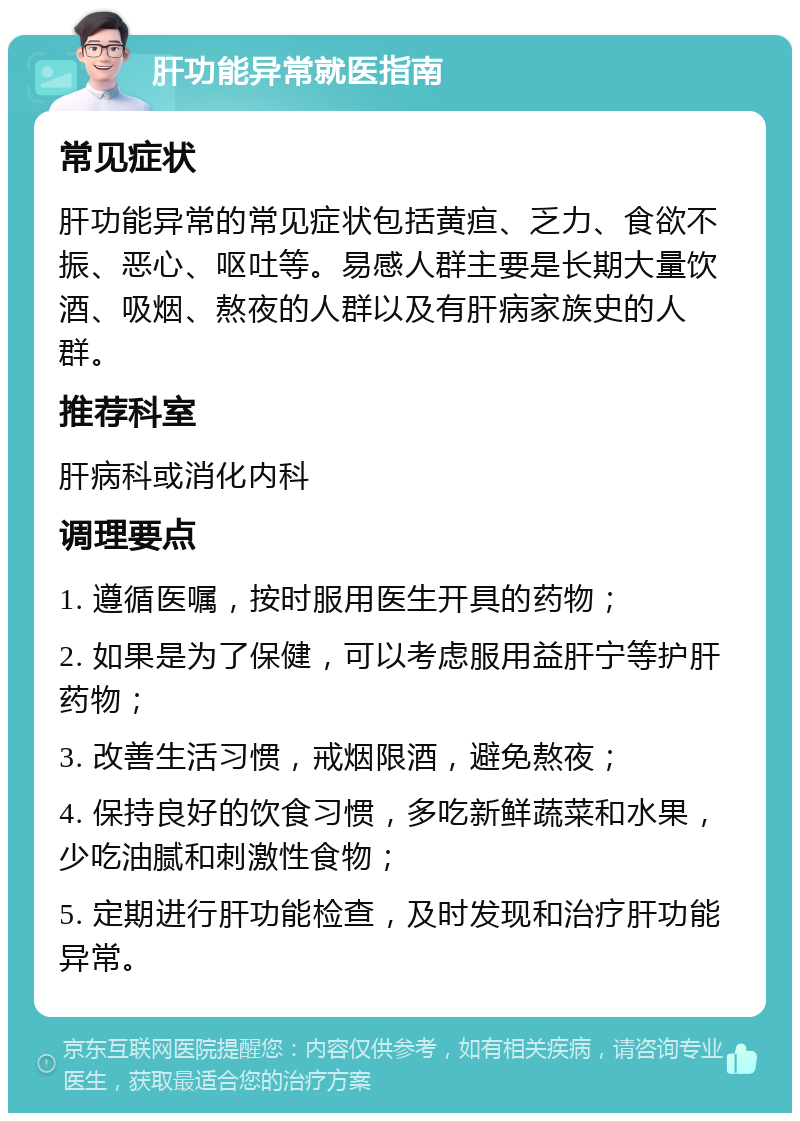 肝功能异常就医指南 常见症状 肝功能异常的常见症状包括黄疸、乏力、食欲不振、恶心、呕吐等。易感人群主要是长期大量饮酒、吸烟、熬夜的人群以及有肝病家族史的人群。 推荐科室 肝病科或消化内科 调理要点 1. 遵循医嘱，按时服用医生开具的药物； 2. 如果是为了保健，可以考虑服用益肝宁等护肝药物； 3. 改善生活习惯，戒烟限酒，避免熬夜； 4. 保持良好的饮食习惯，多吃新鲜蔬菜和水果，少吃油腻和刺激性食物； 5. 定期进行肝功能检查，及时发现和治疗肝功能异常。