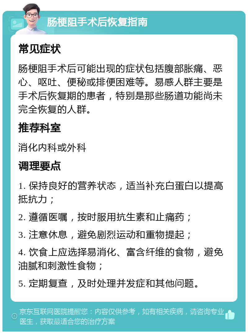 肠梗阻手术后恢复指南 常见症状 肠梗阻手术后可能出现的症状包括腹部胀痛、恶心、呕吐、便秘或排便困难等。易感人群主要是手术后恢复期的患者，特别是那些肠道功能尚未完全恢复的人群。 推荐科室 消化内科或外科 调理要点 1. 保持良好的营养状态，适当补充白蛋白以提高抵抗力； 2. 遵循医嘱，按时服用抗生素和止痛药； 3. 注意休息，避免剧烈运动和重物提起； 4. 饮食上应选择易消化、富含纤维的食物，避免油腻和刺激性食物； 5. 定期复查，及时处理并发症和其他问题。