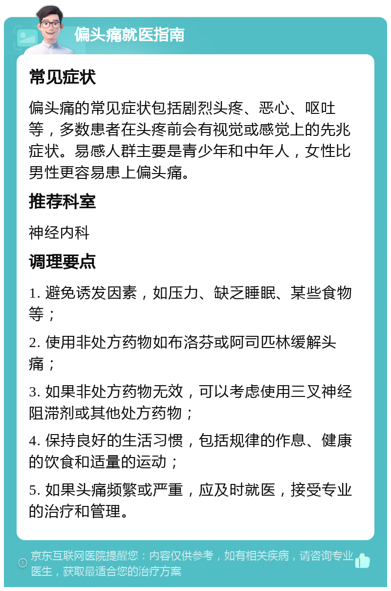 偏头痛就医指南 常见症状 偏头痛的常见症状包括剧烈头疼、恶心、呕吐等，多数患者在头疼前会有视觉或感觉上的先兆症状。易感人群主要是青少年和中年人，女性比男性更容易患上偏头痛。 推荐科室 神经内科 调理要点 1. 避免诱发因素，如压力、缺乏睡眠、某些食物等； 2. 使用非处方药物如布洛芬或阿司匹林缓解头痛； 3. 如果非处方药物无效，可以考虑使用三叉神经阻滞剂或其他处方药物； 4. 保持良好的生活习惯，包括规律的作息、健康的饮食和适量的运动； 5. 如果头痛频繁或严重，应及时就医，接受专业的治疗和管理。