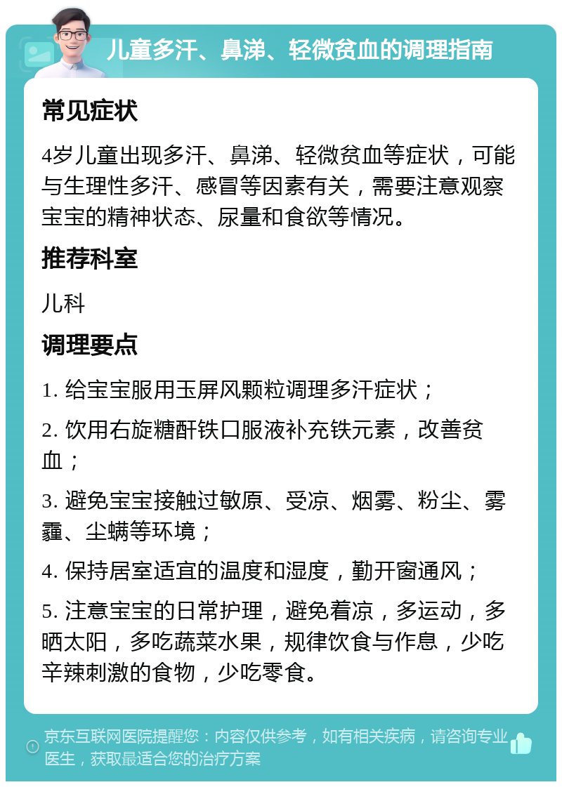 儿童多汗、鼻涕、轻微贫血的调理指南 常见症状 4岁儿童出现多汗、鼻涕、轻微贫血等症状，可能与生理性多汗、感冒等因素有关，需要注意观察宝宝的精神状态、尿量和食欲等情况。 推荐科室 儿科 调理要点 1. 给宝宝服用玉屏风颗粒调理多汗症状； 2. 饮用右旋糖酐铁口服液补充铁元素，改善贫血； 3. 避免宝宝接触过敏原、受凉、烟雾、粉尘、雾霾、尘螨等环境； 4. 保持居室适宜的温度和湿度，勤开窗通风； 5. 注意宝宝的日常护理，避免着凉，多运动，多晒太阳，多吃蔬菜水果，规律饮食与作息，少吃辛辣刺激的食物，少吃零食。