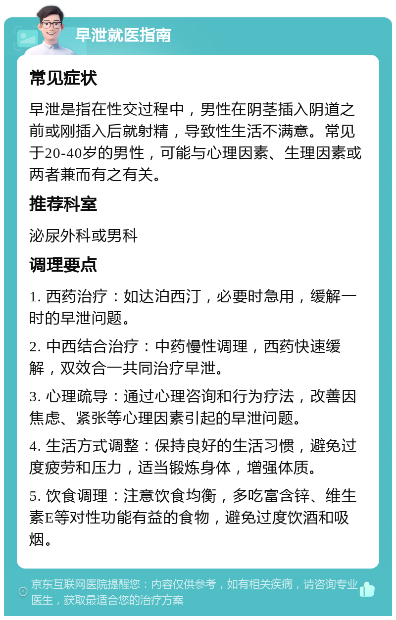 早泄就医指南 常见症状 早泄是指在性交过程中，男性在阴茎插入阴道之前或刚插入后就射精，导致性生活不满意。常见于20-40岁的男性，可能与心理因素、生理因素或两者兼而有之有关。 推荐科室 泌尿外科或男科 调理要点 1. 西药治疗：如达泊西汀，必要时急用，缓解一时的早泄问题。 2. 中西结合治疗：中药慢性调理，西药快速缓解，双效合一共同治疗早泄。 3. 心理疏导：通过心理咨询和行为疗法，改善因焦虑、紧张等心理因素引起的早泄问题。 4. 生活方式调整：保持良好的生活习惯，避免过度疲劳和压力，适当锻炼身体，增强体质。 5. 饮食调理：注意饮食均衡，多吃富含锌、维生素E等对性功能有益的食物，避免过度饮酒和吸烟。