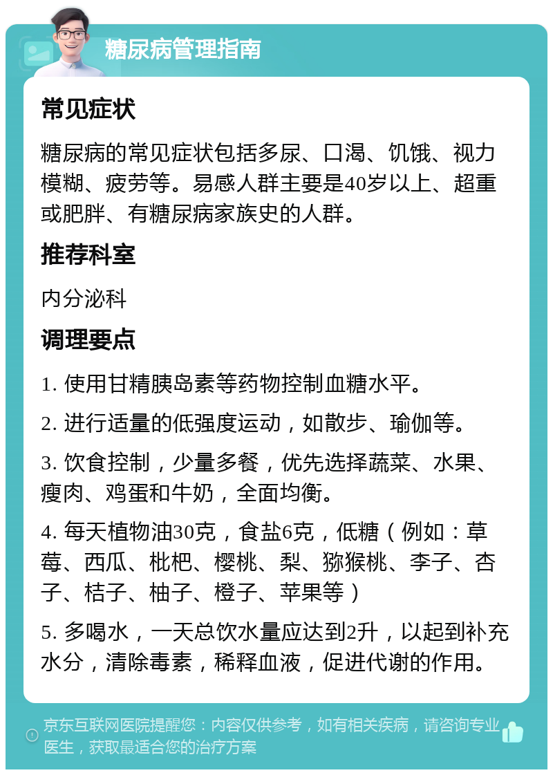 糖尿病管理指南 常见症状 糖尿病的常见症状包括多尿、口渴、饥饿、视力模糊、疲劳等。易感人群主要是40岁以上、超重或肥胖、有糖尿病家族史的人群。 推荐科室 内分泌科 调理要点 1. 使用甘精胰岛素等药物控制血糖水平。 2. 进行适量的低强度运动，如散步、瑜伽等。 3. 饮食控制，少量多餐，优先选择蔬菜、水果、瘦肉、鸡蛋和牛奶，全面均衡。 4. 每天植物油30克，食盐6克，低糖（例如：草莓、西瓜、枇杷、樱桃、梨、猕猴桃、李子、杏子、桔子、柚子、橙子、苹果等） 5. 多喝水，一天总饮水量应达到2升，以起到补充水分，清除毒素，稀释血液，促进代谢的作用。