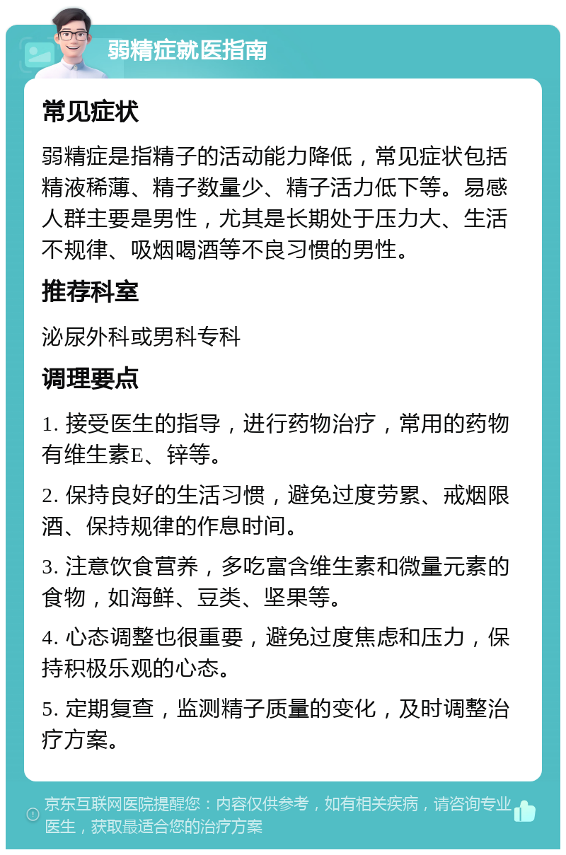 弱精症就医指南 常见症状 弱精症是指精子的活动能力降低，常见症状包括精液稀薄、精子数量少、精子活力低下等。易感人群主要是男性，尤其是长期处于压力大、生活不规律、吸烟喝酒等不良习惯的男性。 推荐科室 泌尿外科或男科专科 调理要点 1. 接受医生的指导，进行药物治疗，常用的药物有维生素E、锌等。 2. 保持良好的生活习惯，避免过度劳累、戒烟限酒、保持规律的作息时间。 3. 注意饮食营养，多吃富含维生素和微量元素的食物，如海鲜、豆类、坚果等。 4. 心态调整也很重要，避免过度焦虑和压力，保持积极乐观的心态。 5. 定期复查，监测精子质量的变化，及时调整治疗方案。