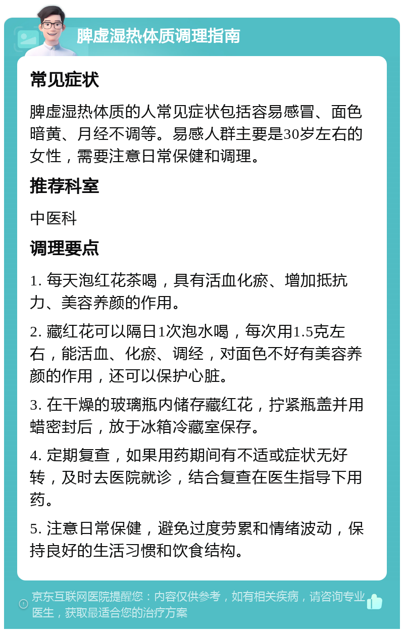 脾虚湿热体质调理指南 常见症状 脾虚湿热体质的人常见症状包括容易感冒、面色暗黄、月经不调等。易感人群主要是30岁左右的女性，需要注意日常保健和调理。 推荐科室 中医科 调理要点 1. 每天泡红花茶喝，具有活血化瘀、增加抵抗力、美容养颜的作用。 2. 藏红花可以隔日1次泡水喝，每次用1.5克左右，能活血、化瘀、调经，对面色不好有美容养颜的作用，还可以保护心脏。 3. 在干燥的玻璃瓶内储存藏红花，拧紧瓶盖并用蜡密封后，放于冰箱冷藏室保存。 4. 定期复查，如果用药期间有不适或症状无好转，及时去医院就诊，结合复查在医生指导下用药。 5. 注意日常保健，避免过度劳累和情绪波动，保持良好的生活习惯和饮食结构。