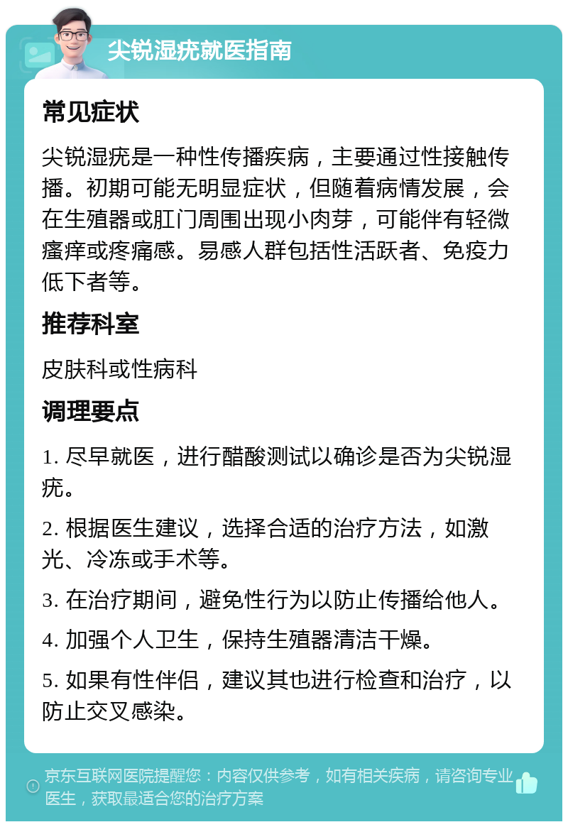 尖锐湿疣就医指南 常见症状 尖锐湿疣是一种性传播疾病，主要通过性接触传播。初期可能无明显症状，但随着病情发展，会在生殖器或肛门周围出现小肉芽，可能伴有轻微瘙痒或疼痛感。易感人群包括性活跃者、免疫力低下者等。 推荐科室 皮肤科或性病科 调理要点 1. 尽早就医，进行醋酸测试以确诊是否为尖锐湿疣。 2. 根据医生建议，选择合适的治疗方法，如激光、冷冻或手术等。 3. 在治疗期间，避免性行为以防止传播给他人。 4. 加强个人卫生，保持生殖器清洁干燥。 5. 如果有性伴侣，建议其也进行检查和治疗，以防止交叉感染。