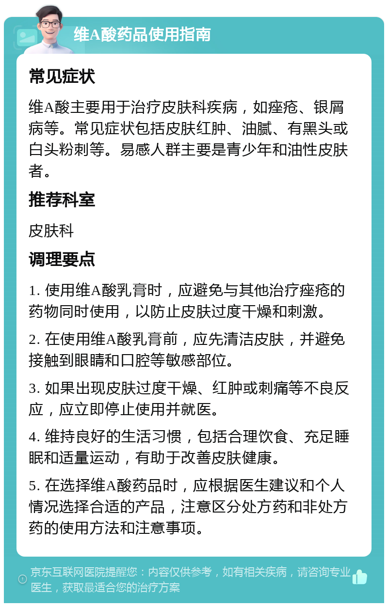 维A酸药品使用指南 常见症状 维A酸主要用于治疗皮肤科疾病，如痤疮、银屑病等。常见症状包括皮肤红肿、油腻、有黑头或白头粉刺等。易感人群主要是青少年和油性皮肤者。 推荐科室 皮肤科 调理要点 1. 使用维A酸乳膏时，应避免与其他治疗痤疮的药物同时使用，以防止皮肤过度干燥和刺激。 2. 在使用维A酸乳膏前，应先清洁皮肤，并避免接触到眼睛和口腔等敏感部位。 3. 如果出现皮肤过度干燥、红肿或刺痛等不良反应，应立即停止使用并就医。 4. 维持良好的生活习惯，包括合理饮食、充足睡眠和适量运动，有助于改善皮肤健康。 5. 在选择维A酸药品时，应根据医生建议和个人情况选择合适的产品，注意区分处方药和非处方药的使用方法和注意事项。