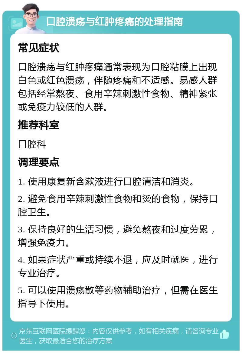 口腔溃疡与红肿疼痛的处理指南 常见症状 口腔溃疡与红肿疼痛通常表现为口腔粘膜上出现白色或红色溃疡，伴随疼痛和不适感。易感人群包括经常熬夜、食用辛辣刺激性食物、精神紧张或免疫力较低的人群。 推荐科室 口腔科 调理要点 1. 使用康复新含漱液进行口腔清洁和消炎。 2. 避免食用辛辣刺激性食物和烫的食物，保持口腔卫生。 3. 保持良好的生活习惯，避免熬夜和过度劳累，增强免疫力。 4. 如果症状严重或持续不退，应及时就医，进行专业治疗。 5. 可以使用溃疡散等药物辅助治疗，但需在医生指导下使用。