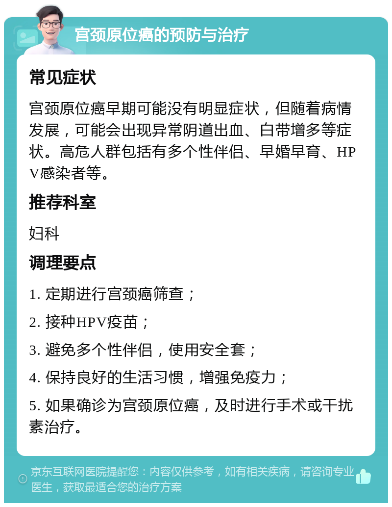 宫颈原位癌的预防与治疗 常见症状 宫颈原位癌早期可能没有明显症状，但随着病情发展，可能会出现异常阴道出血、白带增多等症状。高危人群包括有多个性伴侣、早婚早育、HPV感染者等。 推荐科室 妇科 调理要点 1. 定期进行宫颈癌筛查； 2. 接种HPV疫苗； 3. 避免多个性伴侣，使用安全套； 4. 保持良好的生活习惯，增强免疫力； 5. 如果确诊为宫颈原位癌，及时进行手术或干扰素治疗。