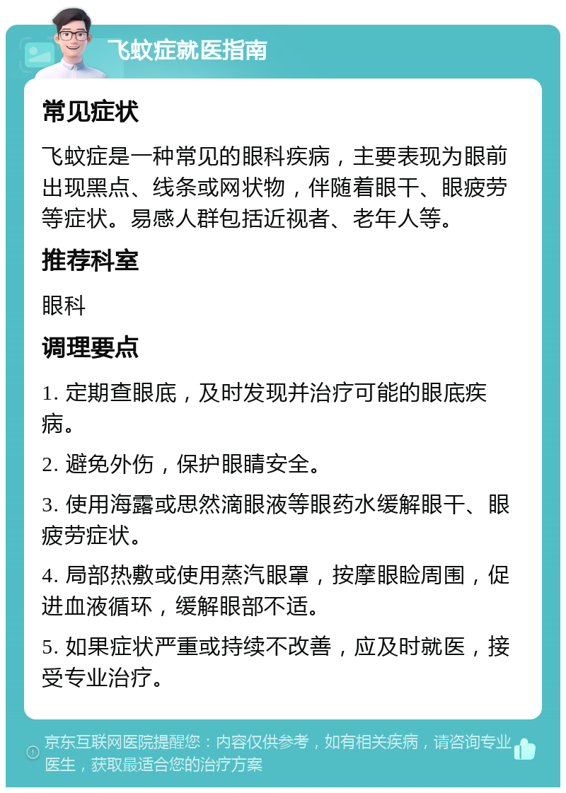 飞蚊症就医指南 常见症状 飞蚊症是一种常见的眼科疾病，主要表现为眼前出现黑点、线条或网状物，伴随着眼干、眼疲劳等症状。易感人群包括近视者、老年人等。 推荐科室 眼科 调理要点 1. 定期查眼底，及时发现并治疗可能的眼底疾病。 2. 避免外伤，保护眼睛安全。 3. 使用海露或思然滴眼液等眼药水缓解眼干、眼疲劳症状。 4. 局部热敷或使用蒸汽眼罩，按摩眼睑周围，促进血液循环，缓解眼部不适。 5. 如果症状严重或持续不改善，应及时就医，接受专业治疗。