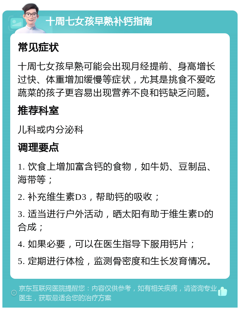 十周七女孩早熟补钙指南 常见症状 十周七女孩早熟可能会出现月经提前、身高增长过快、体重增加缓慢等症状，尤其是挑食不爱吃蔬菜的孩子更容易出现营养不良和钙缺乏问题。 推荐科室 儿科或内分泌科 调理要点 1. 饮食上增加富含钙的食物，如牛奶、豆制品、海带等； 2. 补充维生素D3，帮助钙的吸收； 3. 适当进行户外活动，晒太阳有助于维生素D的合成； 4. 如果必要，可以在医生指导下服用钙片； 5. 定期进行体检，监测骨密度和生长发育情况。