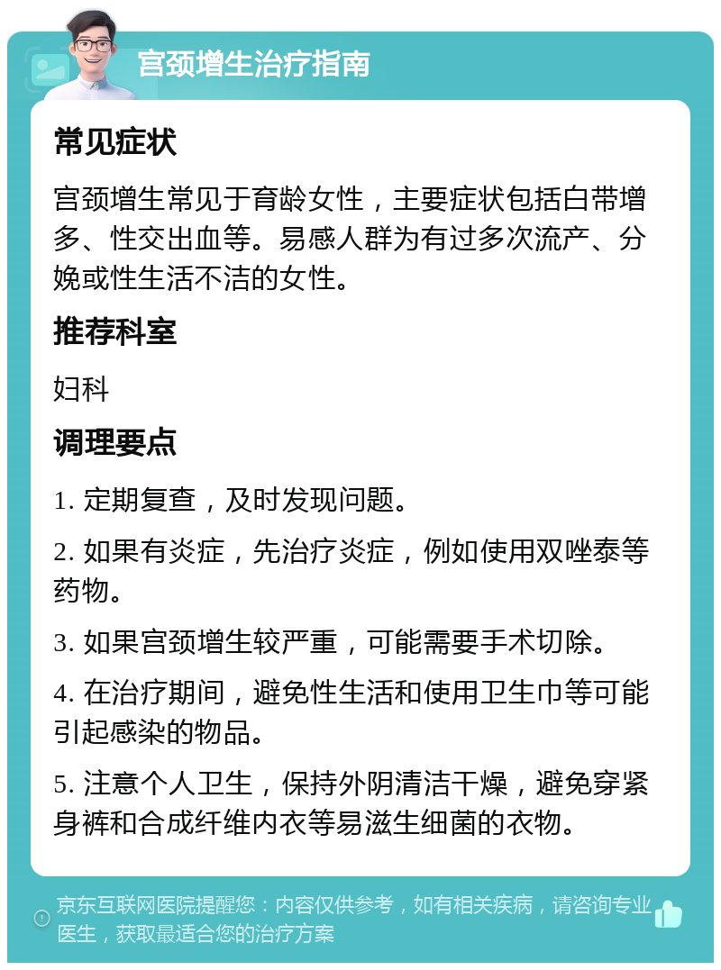 宫颈增生治疗指南 常见症状 宫颈增生常见于育龄女性，主要症状包括白带增多、性交出血等。易感人群为有过多次流产、分娩或性生活不洁的女性。 推荐科室 妇科 调理要点 1. 定期复查，及时发现问题。 2. 如果有炎症，先治疗炎症，例如使用双唑泰等药物。 3. 如果宫颈增生较严重，可能需要手术切除。 4. 在治疗期间，避免性生活和使用卫生巾等可能引起感染的物品。 5. 注意个人卫生，保持外阴清洁干燥，避免穿紧身裤和合成纤维内衣等易滋生细菌的衣物。