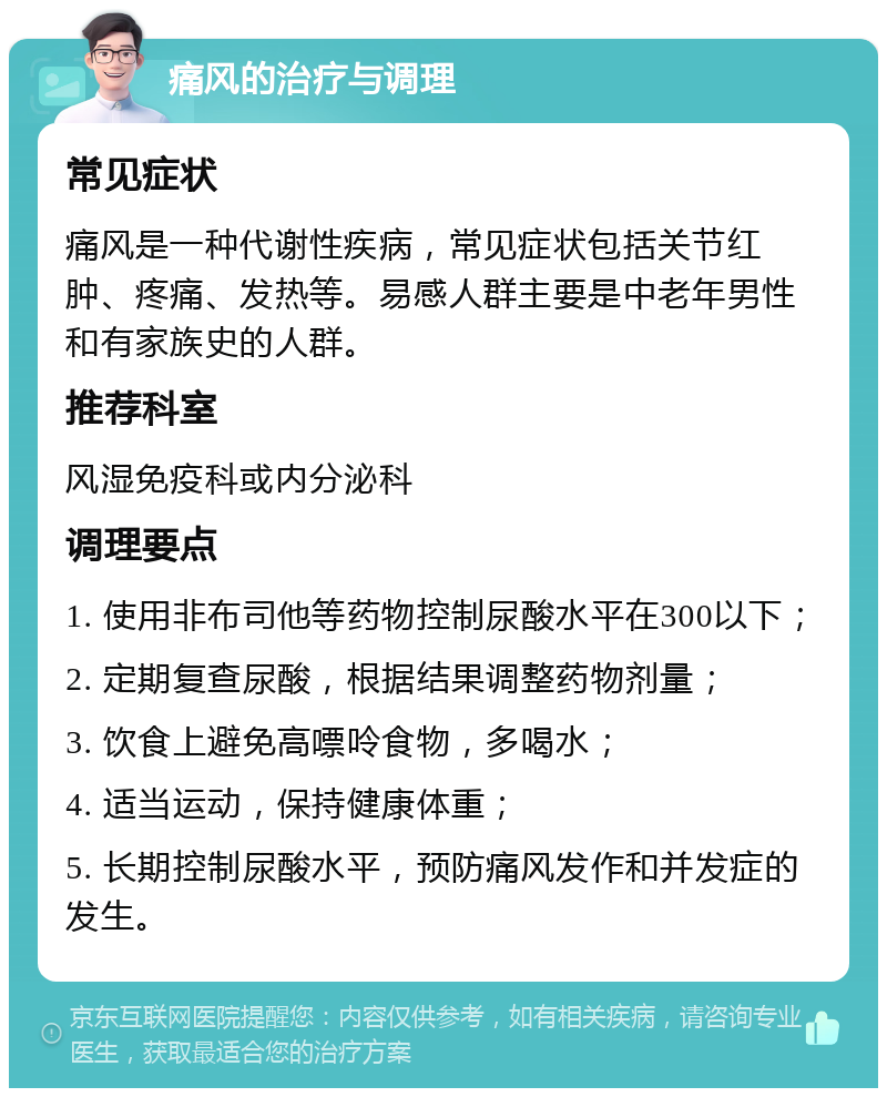 痛风的治疗与调理 常见症状 痛风是一种代谢性疾病，常见症状包括关节红肿、疼痛、发热等。易感人群主要是中老年男性和有家族史的人群。 推荐科室 风湿免疫科或内分泌科 调理要点 1. 使用非布司他等药物控制尿酸水平在300以下； 2. 定期复查尿酸，根据结果调整药物剂量； 3. 饮食上避免高嘌呤食物，多喝水； 4. 适当运动，保持健康体重； 5. 长期控制尿酸水平，预防痛风发作和并发症的发生。