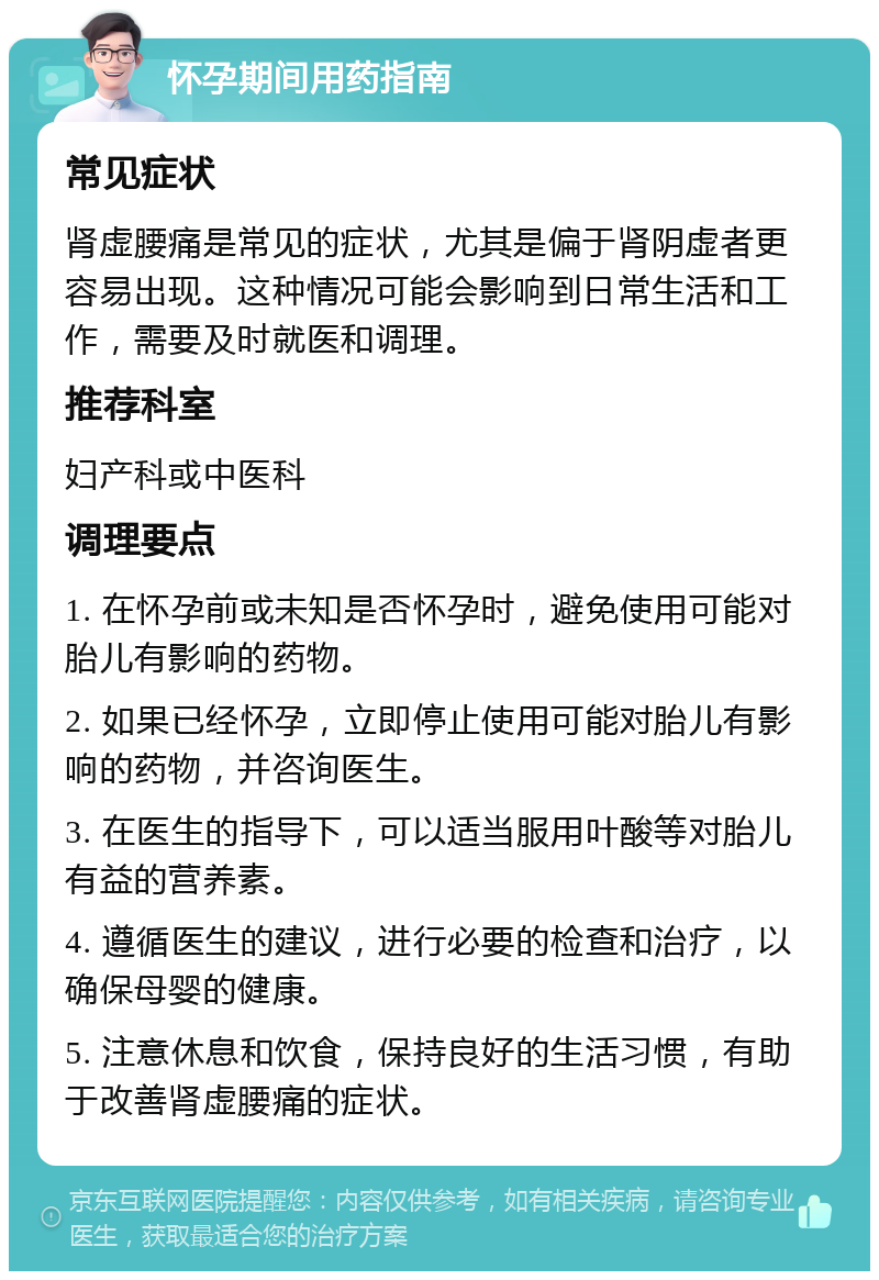 怀孕期间用药指南 常见症状 肾虚腰痛是常见的症状，尤其是偏于肾阴虚者更容易出现。这种情况可能会影响到日常生活和工作，需要及时就医和调理。 推荐科室 妇产科或中医科 调理要点 1. 在怀孕前或未知是否怀孕时，避免使用可能对胎儿有影响的药物。 2. 如果已经怀孕，立即停止使用可能对胎儿有影响的药物，并咨询医生。 3. 在医生的指导下，可以适当服用叶酸等对胎儿有益的营养素。 4. 遵循医生的建议，进行必要的检查和治疗，以确保母婴的健康。 5. 注意休息和饮食，保持良好的生活习惯，有助于改善肾虚腰痛的症状。