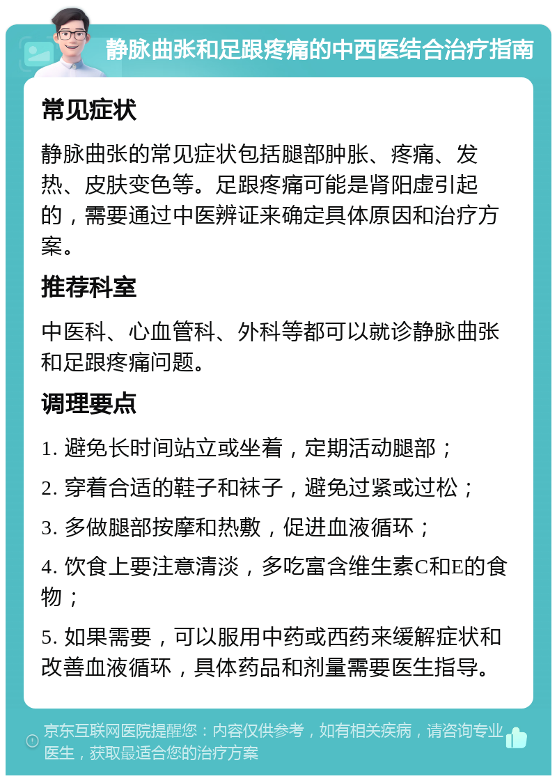 静脉曲张和足跟疼痛的中西医结合治疗指南 常见症状 静脉曲张的常见症状包括腿部肿胀、疼痛、发热、皮肤变色等。足跟疼痛可能是肾阳虚引起的，需要通过中医辨证来确定具体原因和治疗方案。 推荐科室 中医科、心血管科、外科等都可以就诊静脉曲张和足跟疼痛问题。 调理要点 1. 避免长时间站立或坐着，定期活动腿部； 2. 穿着合适的鞋子和袜子，避免过紧或过松； 3. 多做腿部按摩和热敷，促进血液循环； 4. 饮食上要注意清淡，多吃富含维生素C和E的食物； 5. 如果需要，可以服用中药或西药来缓解症状和改善血液循环，具体药品和剂量需要医生指导。