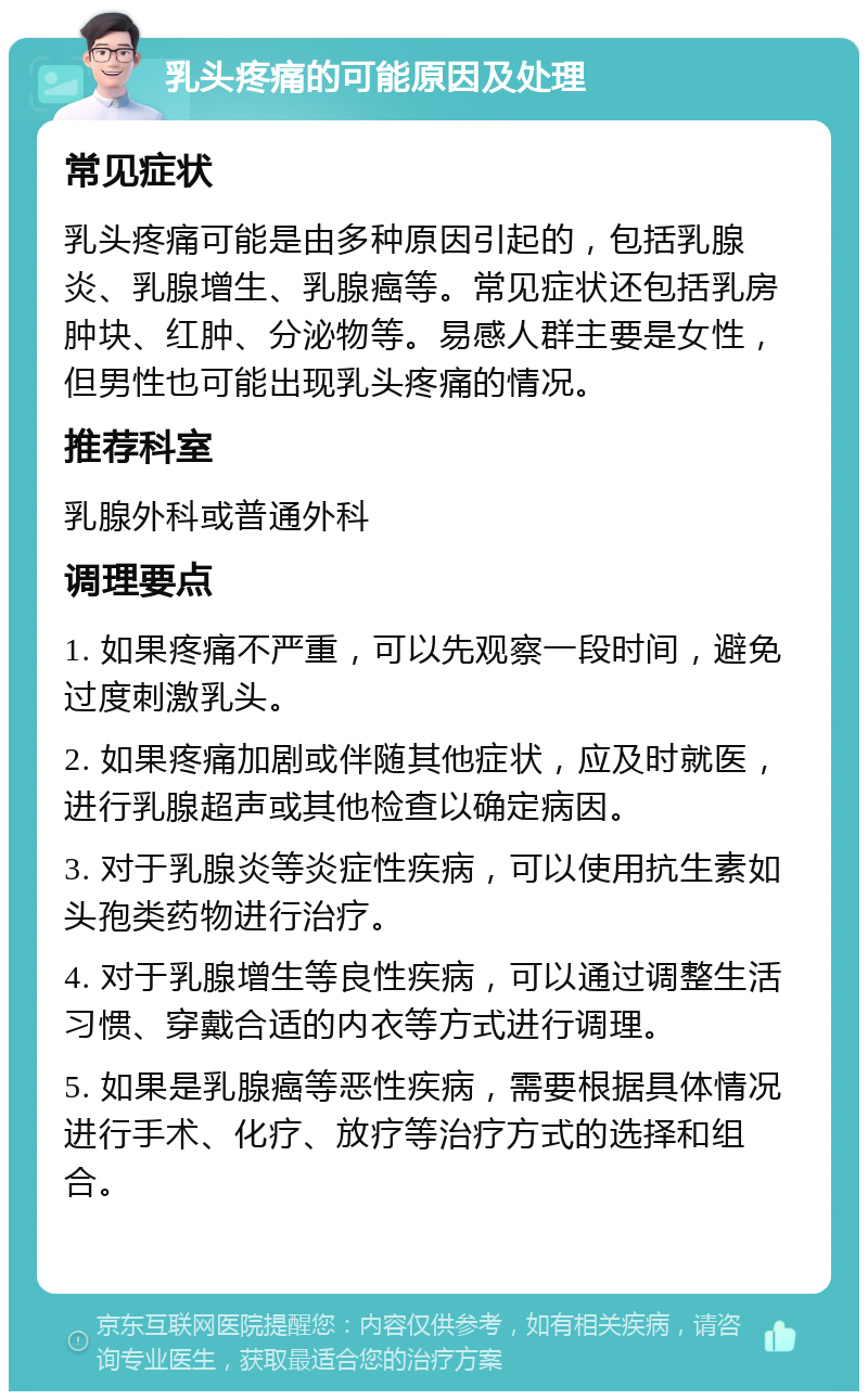 乳头疼痛的可能原因及处理 常见症状 乳头疼痛可能是由多种原因引起的，包括乳腺炎、乳腺增生、乳腺癌等。常见症状还包括乳房肿块、红肿、分泌物等。易感人群主要是女性，但男性也可能出现乳头疼痛的情况。 推荐科室 乳腺外科或普通外科 调理要点 1. 如果疼痛不严重，可以先观察一段时间，避免过度刺激乳头。 2. 如果疼痛加剧或伴随其他症状，应及时就医，进行乳腺超声或其他检查以确定病因。 3. 对于乳腺炎等炎症性疾病，可以使用抗生素如头孢类药物进行治疗。 4. 对于乳腺增生等良性疾病，可以通过调整生活习惯、穿戴合适的内衣等方式进行调理。 5. 如果是乳腺癌等恶性疾病，需要根据具体情况进行手术、化疗、放疗等治疗方式的选择和组合。