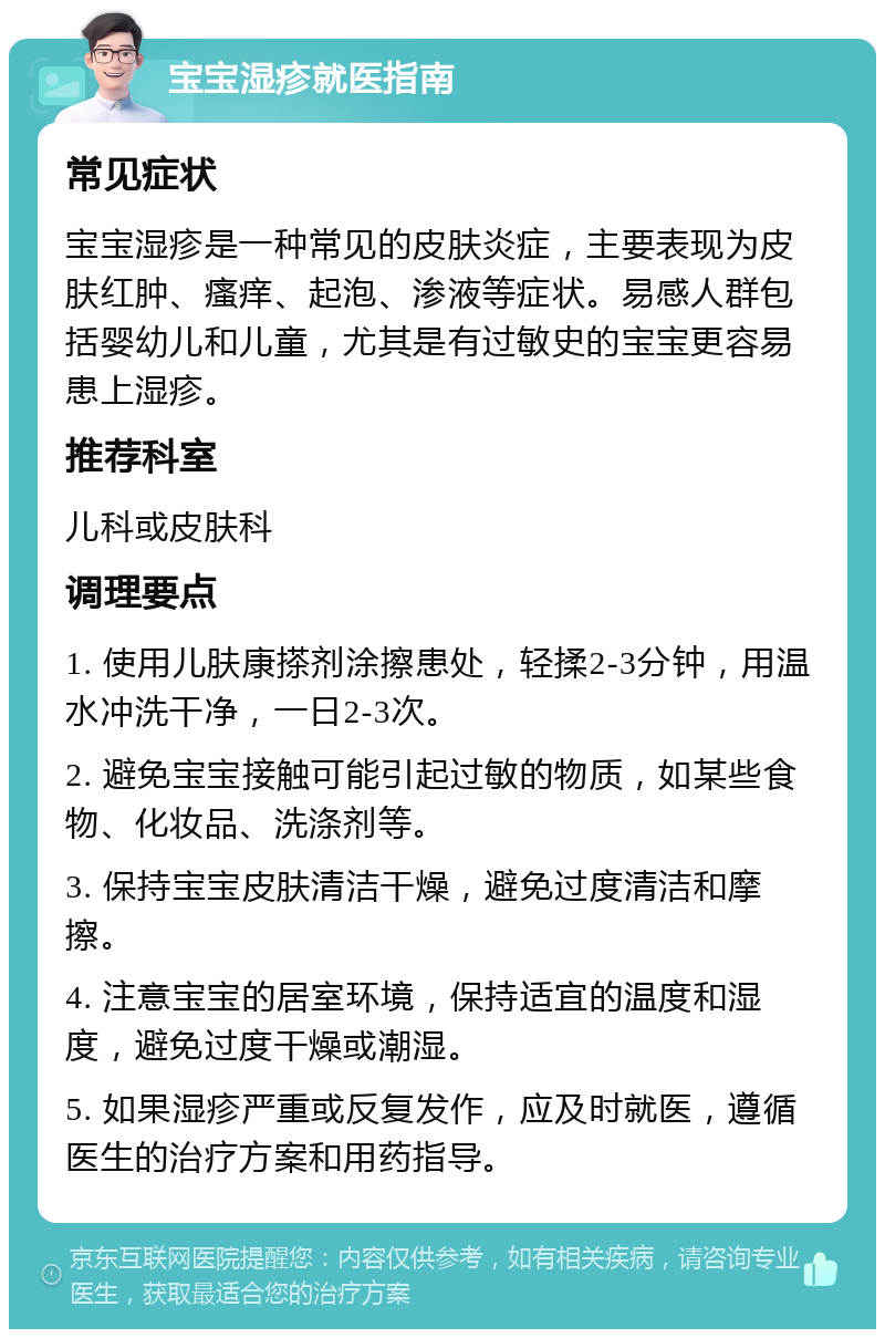 宝宝湿疹就医指南 常见症状 宝宝湿疹是一种常见的皮肤炎症，主要表现为皮肤红肿、瘙痒、起泡、渗液等症状。易感人群包括婴幼儿和儿童，尤其是有过敏史的宝宝更容易患上湿疹。 推荐科室 儿科或皮肤科 调理要点 1. 使用儿肤康搽剂涂擦患处，轻揉2-3分钟，用温水冲洗干净，一日2-3次。 2. 避免宝宝接触可能引起过敏的物质，如某些食物、化妆品、洗涤剂等。 3. 保持宝宝皮肤清洁干燥，避免过度清洁和摩擦。 4. 注意宝宝的居室环境，保持适宜的温度和湿度，避免过度干燥或潮湿。 5. 如果湿疹严重或反复发作，应及时就医，遵循医生的治疗方案和用药指导。