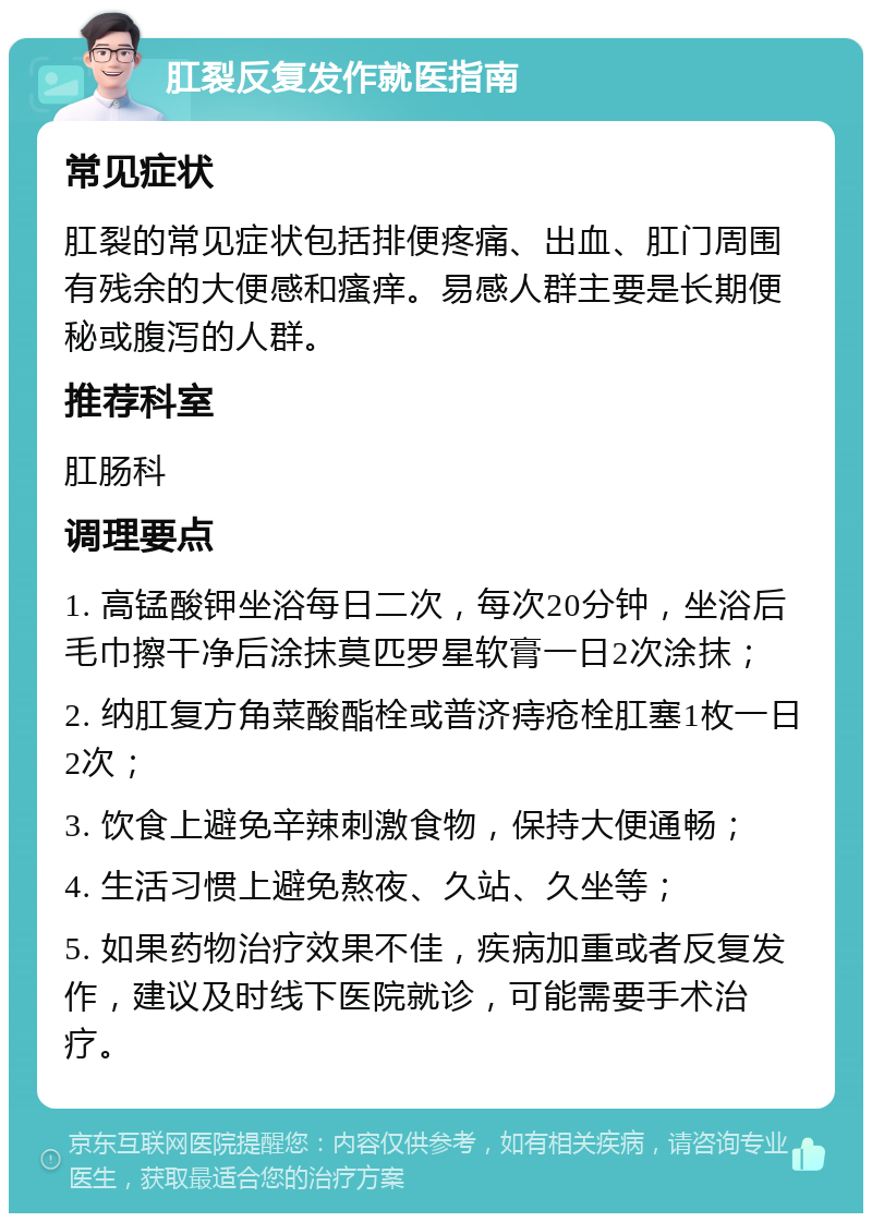 肛裂反复发作就医指南 常见症状 肛裂的常见症状包括排便疼痛、出血、肛门周围有残余的大便感和瘙痒。易感人群主要是长期便秘或腹泻的人群。 推荐科室 肛肠科 调理要点 1. 高锰酸钾坐浴每日二次，每次20分钟，坐浴后毛巾擦干净后涂抹莫匹罗星软膏一日2次涂抹； 2. 纳肛复方角菜酸酯栓或普济痔疮栓肛塞1枚一日2次； 3. 饮食上避免辛辣刺激食物，保持大便通畅； 4. 生活习惯上避免熬夜、久站、久坐等； 5. 如果药物治疗效果不佳，疾病加重或者反复发作，建议及时线下医院就诊，可能需要手术治疗。