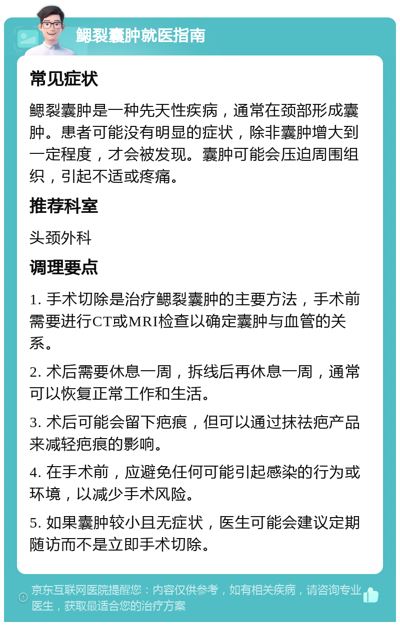 鳃裂囊肿就医指南 常见症状 鳃裂囊肿是一种先天性疾病，通常在颈部形成囊肿。患者可能没有明显的症状，除非囊肿增大到一定程度，才会被发现。囊肿可能会压迫周围组织，引起不适或疼痛。 推荐科室 头颈外科 调理要点 1. 手术切除是治疗鳃裂囊肿的主要方法，手术前需要进行CT或MRI检查以确定囊肿与血管的关系。 2. 术后需要休息一周，拆线后再休息一周，通常可以恢复正常工作和生活。 3. 术后可能会留下疤痕，但可以通过抹祛疤产品来减轻疤痕的影响。 4. 在手术前，应避免任何可能引起感染的行为或环境，以减少手术风险。 5. 如果囊肿较小且无症状，医生可能会建议定期随访而不是立即手术切除。