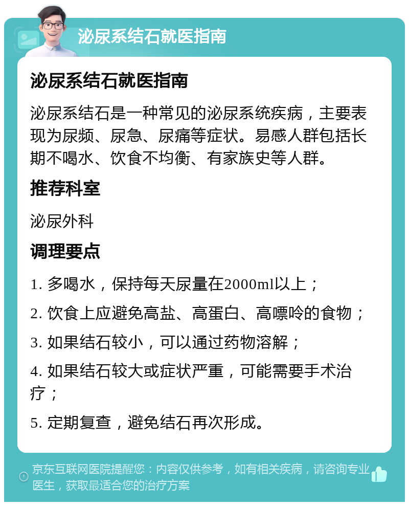 泌尿系结石就医指南 泌尿系结石就医指南 泌尿系结石是一种常见的泌尿系统疾病，主要表现为尿频、尿急、尿痛等症状。易感人群包括长期不喝水、饮食不均衡、有家族史等人群。 推荐科室 泌尿外科 调理要点 1. 多喝水，保持每天尿量在2000ml以上； 2. 饮食上应避免高盐、高蛋白、高嘌呤的食物； 3. 如果结石较小，可以通过药物溶解； 4. 如果结石较大或症状严重，可能需要手术治疗； 5. 定期复查，避免结石再次形成。