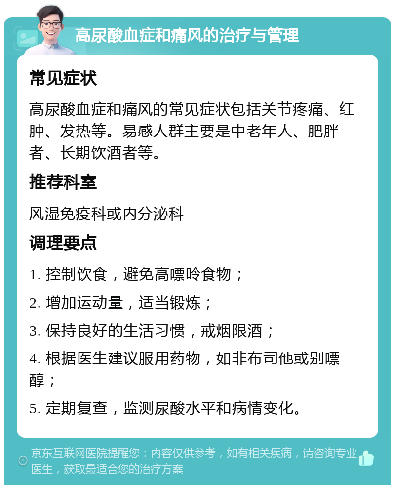 高尿酸血症和痛风的治疗与管理 常见症状 高尿酸血症和痛风的常见症状包括关节疼痛、红肿、发热等。易感人群主要是中老年人、肥胖者、长期饮酒者等。 推荐科室 风湿免疫科或内分泌科 调理要点 1. 控制饮食，避免高嘌呤食物； 2. 增加运动量，适当锻炼； 3. 保持良好的生活习惯，戒烟限酒； 4. 根据医生建议服用药物，如非布司他或别嘌醇； 5. 定期复查，监测尿酸水平和病情变化。