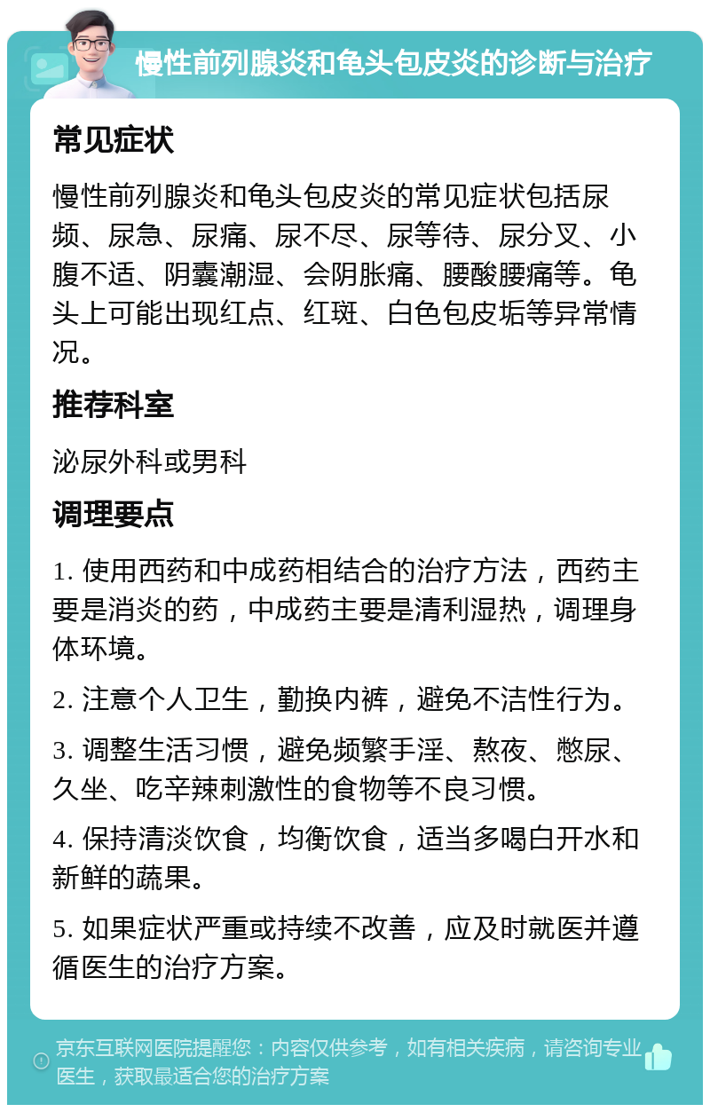 慢性前列腺炎和龟头包皮炎的诊断与治疗 常见症状 慢性前列腺炎和龟头包皮炎的常见症状包括尿频、尿急、尿痛、尿不尽、尿等待、尿分叉、小腹不适、阴囊潮湿、会阴胀痛、腰酸腰痛等。龟头上可能出现红点、红斑、白色包皮垢等异常情况。 推荐科室 泌尿外科或男科 调理要点 1. 使用西药和中成药相结合的治疗方法，西药主要是消炎的药，中成药主要是清利湿热，调理身体环境。 2. 注意个人卫生，勤换内裤，避免不洁性行为。 3. 调整生活习惯，避免频繁手淫、熬夜、憋尿、久坐、吃辛辣刺激性的食物等不良习惯。 4. 保持清淡饮食，均衡饮食，适当多喝白开水和新鲜的蔬果。 5. 如果症状严重或持续不改善，应及时就医并遵循医生的治疗方案。