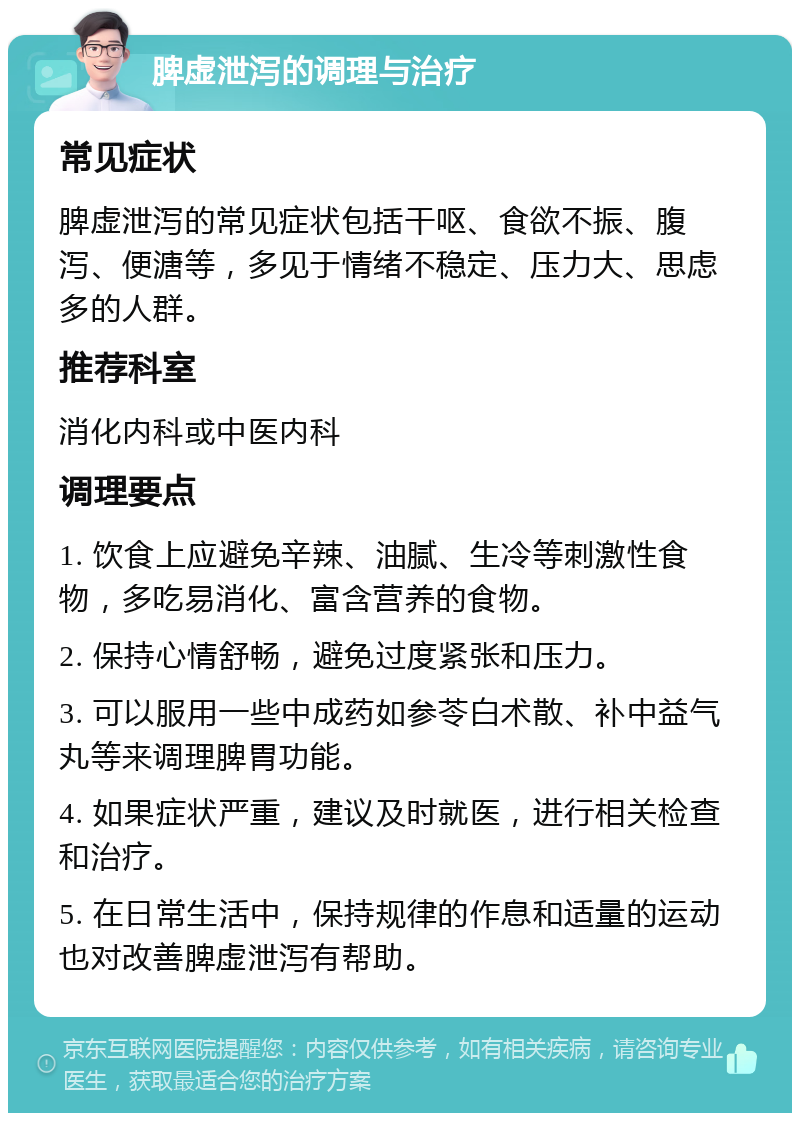 脾虚泄泻的调理与治疗 常见症状 脾虚泄泻的常见症状包括干呕、食欲不振、腹泻、便溏等，多见于情绪不稳定、压力大、思虑多的人群。 推荐科室 消化内科或中医内科 调理要点 1. 饮食上应避免辛辣、油腻、生冷等刺激性食物，多吃易消化、富含营养的食物。 2. 保持心情舒畅，避免过度紧张和压力。 3. 可以服用一些中成药如参苓白术散、补中益气丸等来调理脾胃功能。 4. 如果症状严重，建议及时就医，进行相关检查和治疗。 5. 在日常生活中，保持规律的作息和适量的运动也对改善脾虚泄泻有帮助。