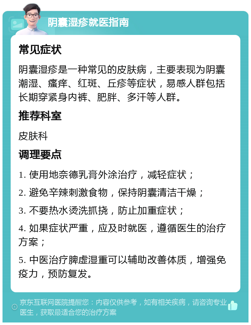 阴囊湿疹就医指南 常见症状 阴囊湿疹是一种常见的皮肤病，主要表现为阴囊潮湿、瘙痒、红斑、丘疹等症状，易感人群包括长期穿紧身内裤、肥胖、多汗等人群。 推荐科室 皮肤科 调理要点 1. 使用地奈德乳膏外涂治疗，减轻症状； 2. 避免辛辣刺激食物，保持阴囊清洁干燥； 3. 不要热水烫洗抓挠，防止加重症状； 4. 如果症状严重，应及时就医，遵循医生的治疗方案； 5. 中医治疗脾虚湿重可以辅助改善体质，增强免疫力，预防复发。