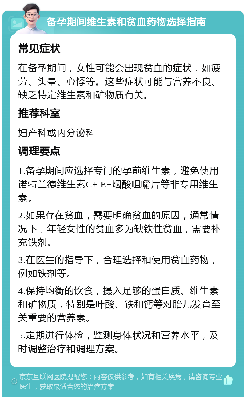 备孕期间维生素和贫血药物选择指南 常见症状 在备孕期间，女性可能会出现贫血的症状，如疲劳、头晕、心悸等。这些症状可能与营养不良、缺乏特定维生素和矿物质有关。 推荐科室 妇产科或内分泌科 调理要点 1.备孕期间应选择专门的孕前维生素，避免使用诺特兰德维生素C+ E+烟酸咀嚼片等非专用维生素。 2.如果存在贫血，需要明确贫血的原因，通常情况下，年轻女性的贫血多为缺铁性贫血，需要补充铁剂。 3.在医生的指导下，合理选择和使用贫血药物，例如铁剂等。 4.保持均衡的饮食，摄入足够的蛋白质、维生素和矿物质，特别是叶酸、铁和钙等对胎儿发育至关重要的营养素。 5.定期进行体检，监测身体状况和营养水平，及时调整治疗和调理方案。