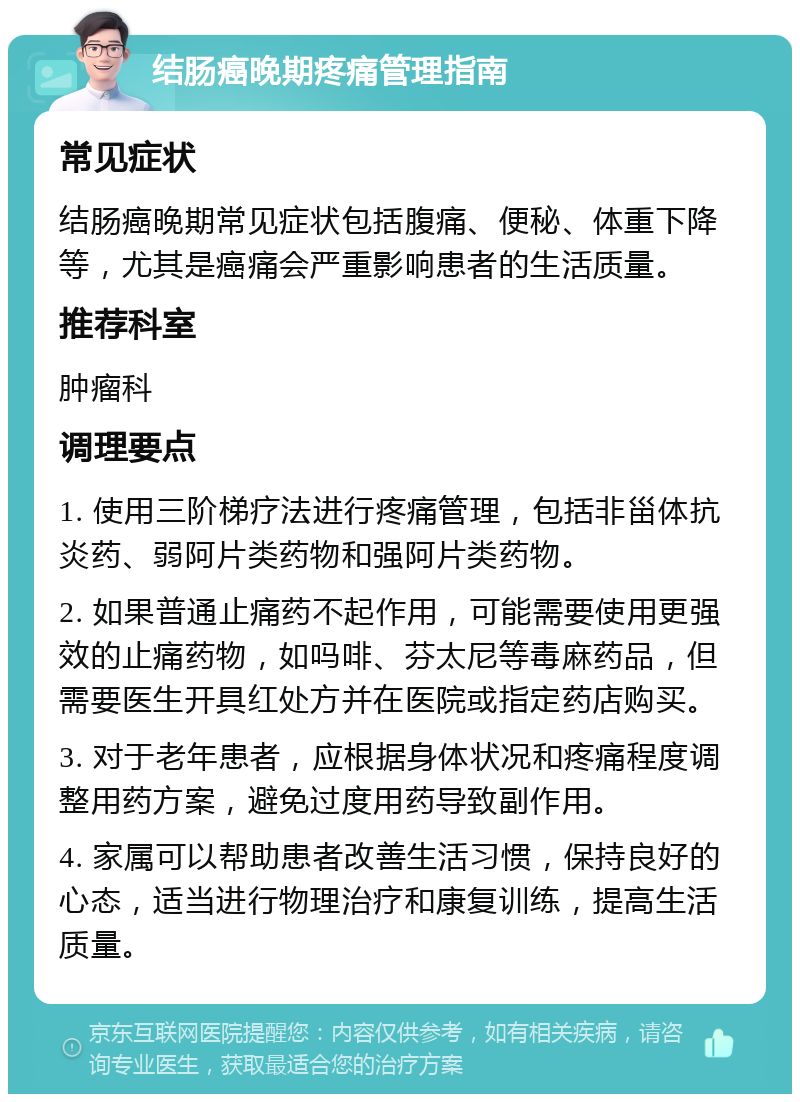 结肠癌晚期疼痛管理指南 常见症状 结肠癌晚期常见症状包括腹痛、便秘、体重下降等，尤其是癌痛会严重影响患者的生活质量。 推荐科室 肿瘤科 调理要点 1. 使用三阶梯疗法进行疼痛管理，包括非甾体抗炎药、弱阿片类药物和强阿片类药物。 2. 如果普通止痛药不起作用，可能需要使用更强效的止痛药物，如吗啡、芬太尼等毒麻药品，但需要医生开具红处方并在医院或指定药店购买。 3. 对于老年患者，应根据身体状况和疼痛程度调整用药方案，避免过度用药导致副作用。 4. 家属可以帮助患者改善生活习惯，保持良好的心态，适当进行物理治疗和康复训练，提高生活质量。