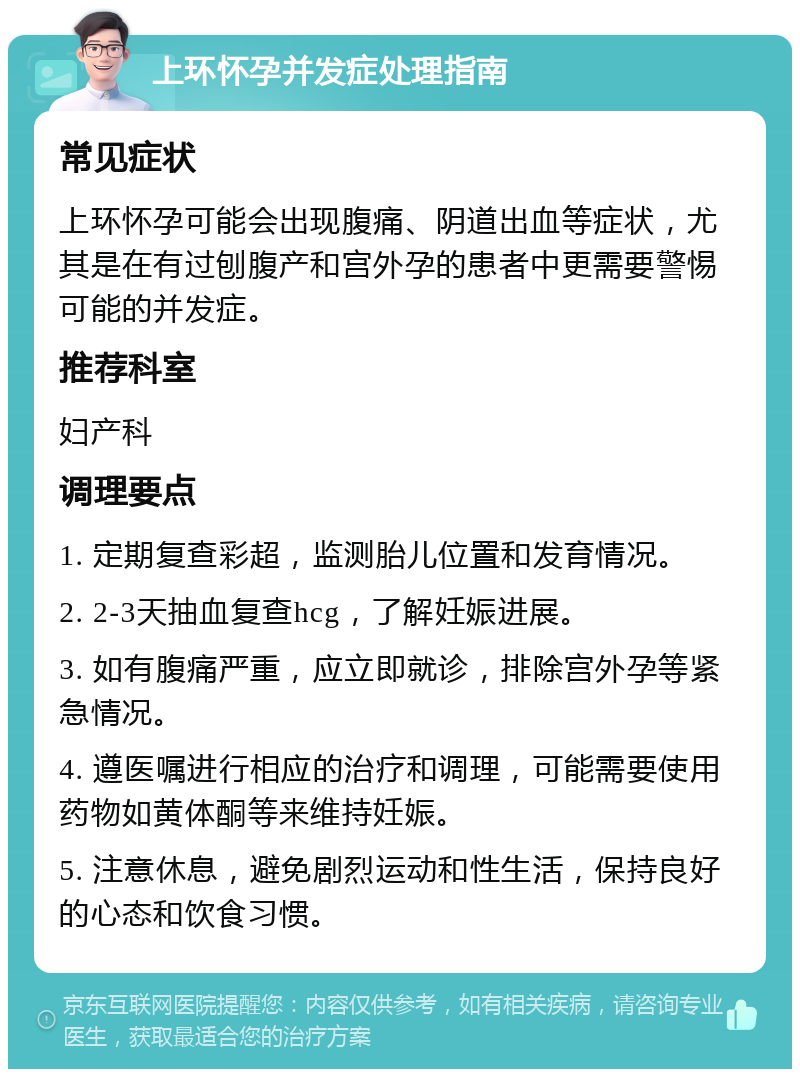 上环怀孕并发症处理指南 常见症状 上环怀孕可能会出现腹痛、阴道出血等症状，尤其是在有过刨腹产和宫外孕的患者中更需要警惕可能的并发症。 推荐科室 妇产科 调理要点 1. 定期复查彩超，监测胎儿位置和发育情况。 2. 2-3天抽血复查hcg，了解妊娠进展。 3. 如有腹痛严重，应立即就诊，排除宫外孕等紧急情况。 4. 遵医嘱进行相应的治疗和调理，可能需要使用药物如黄体酮等来维持妊娠。 5. 注意休息，避免剧烈运动和性生活，保持良好的心态和饮食习惯。