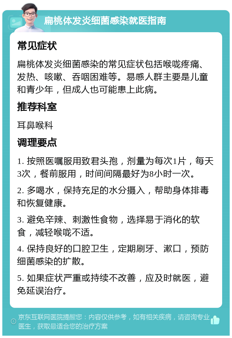 扁桃体发炎细菌感染就医指南 常见症状 扁桃体发炎细菌感染的常见症状包括喉咙疼痛、发热、咳嗽、吞咽困难等。易感人群主要是儿童和青少年，但成人也可能患上此病。 推荐科室 耳鼻喉科 调理要点 1. 按照医嘱服用致君头孢，剂量为每次1片，每天3次，餐前服用，时间间隔最好为8小时一次。 2. 多喝水，保持充足的水分摄入，帮助身体排毒和恢复健康。 3. 避免辛辣、刺激性食物，选择易于消化的软食，减轻喉咙不适。 4. 保持良好的口腔卫生，定期刷牙、漱口，预防细菌感染的扩散。 5. 如果症状严重或持续不改善，应及时就医，避免延误治疗。