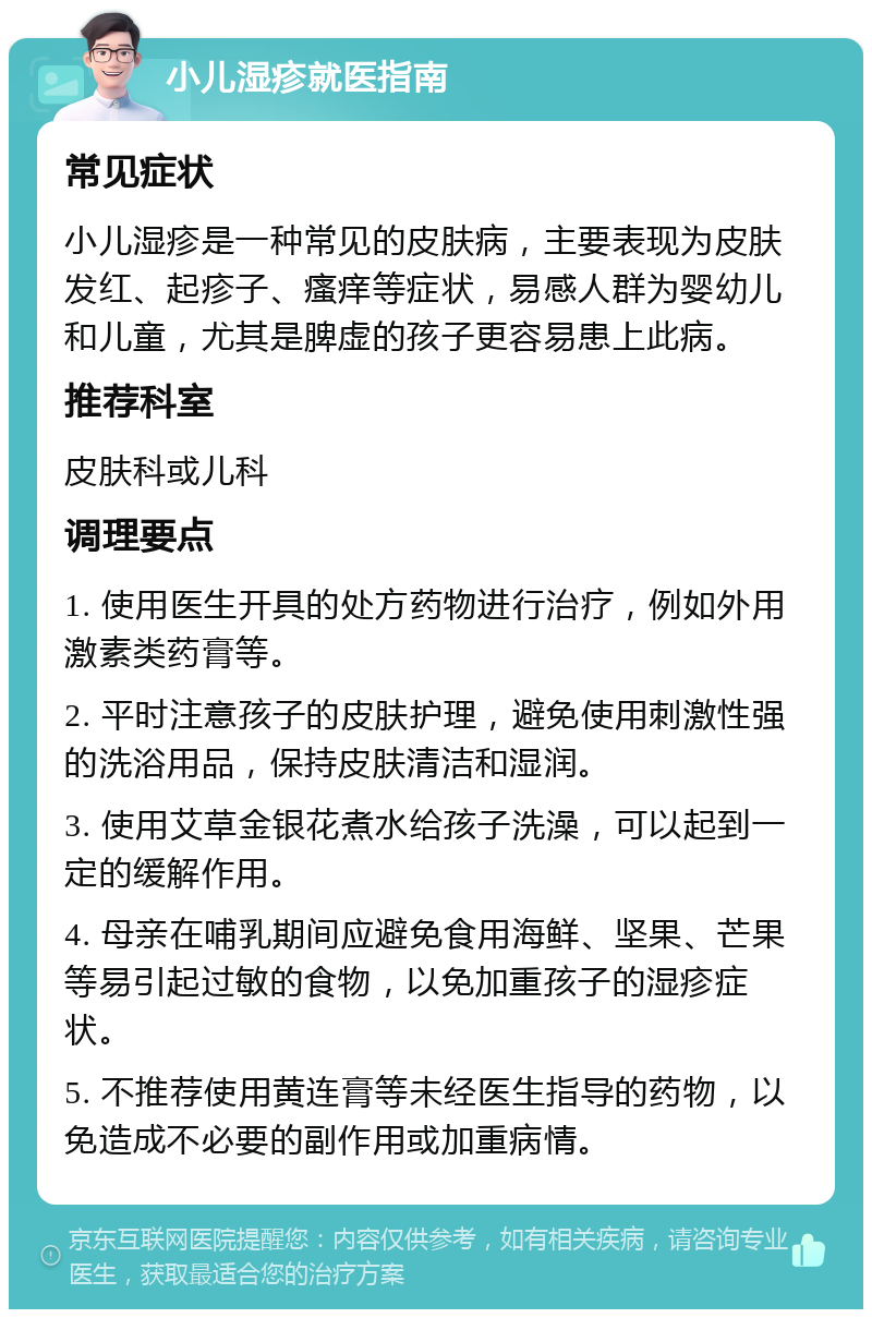 小儿湿疹就医指南 常见症状 小儿湿疹是一种常见的皮肤病，主要表现为皮肤发红、起疹子、瘙痒等症状，易感人群为婴幼儿和儿童，尤其是脾虚的孩子更容易患上此病。 推荐科室 皮肤科或儿科 调理要点 1. 使用医生开具的处方药物进行治疗，例如外用激素类药膏等。 2. 平时注意孩子的皮肤护理，避免使用刺激性强的洗浴用品，保持皮肤清洁和湿润。 3. 使用艾草金银花煮水给孩子洗澡，可以起到一定的缓解作用。 4. 母亲在哺乳期间应避免食用海鲜、坚果、芒果等易引起过敏的食物，以免加重孩子的湿疹症状。 5. 不推荐使用黄连膏等未经医生指导的药物，以免造成不必要的副作用或加重病情。